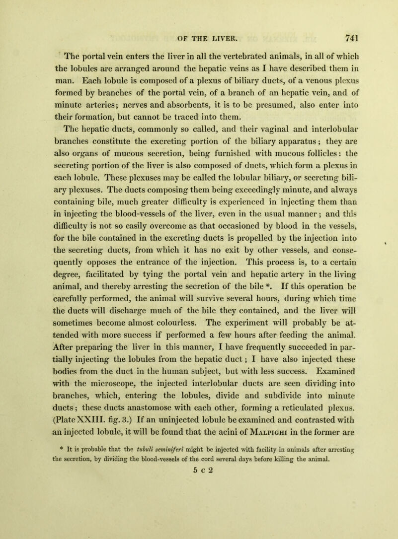 The portal vein enters the liver in all the vertebratecl animals, in all of which the lobules are arranged around the hepatic veins as I have described them in man. Each lobule is composed of a plexus of biliary ducts, of a venous plexus formed by branches of the portal vein, of a branch of an hepatic vein, and of minute arteries; nerves and absorbents, it is to be presumed, also enter into their formation, but cannot be traced into them. The hepatic ducts, commonly so called, and their vaginal and interlobular branches constitute the excreting portion of the biliary apparatus; they are also organs of mucous secretion, being furnished with mucous follicles: the secreting portion of the liver is also composed of ducts, which form a plexus in each lobule. These plexuses may be called the lobular biliary, or secreting bili- ary plexuses. The ducts composing them being exceedingly minute, and always containing bile, much greater difficulty is experienced in injecting them than in injecting the blood-vessels of the liver, even in the usual manner; and this difficulty is not so easily overcome as that occasioned by blood in the vessels, for the bile contained in the excreting ducts is propelled by the injection into the secreting ducts, from which it has no exit by other vessels, and conse- quently opposes the entrance of the injection. This process is, to a certain degree, facilitated by tying the portal vein and hepatic artery in the living animal, and thereby arresting the secretion of the bile *. If this operation be carefully performed, the animal will survive several hours, during which time the ducts will discharge much of the bile they contained, and the liver will sometimes become almost colourless. The experiment will probably be at- tended with more success if performed a few hours after feeding the animal. After preparing the liver in this manner, I have frequently succeeded in par- tially injecting the lobules from the hepatic duct; I have also injected these bodies from the duct in the human subject, but wdth less success. Examined with the microscope, the injected interlobular ducts are seen dividing into branches, which, entering the lobules, divide and subdivide into minute ducts; these ducts anastomose with each other, forming a reticulated plexus. (Plate XXIII. fig. 3.) If an uninjected lobule be examined and contrasted with an injected lobule, it will be found that the acini of Malpighi in the former are * It is probable that the tubuli seminiferi might be injected with facility in animals after arresting the secretion, by dividing the blood-vessels of the cord several days before killing the animal. 5 c 2
