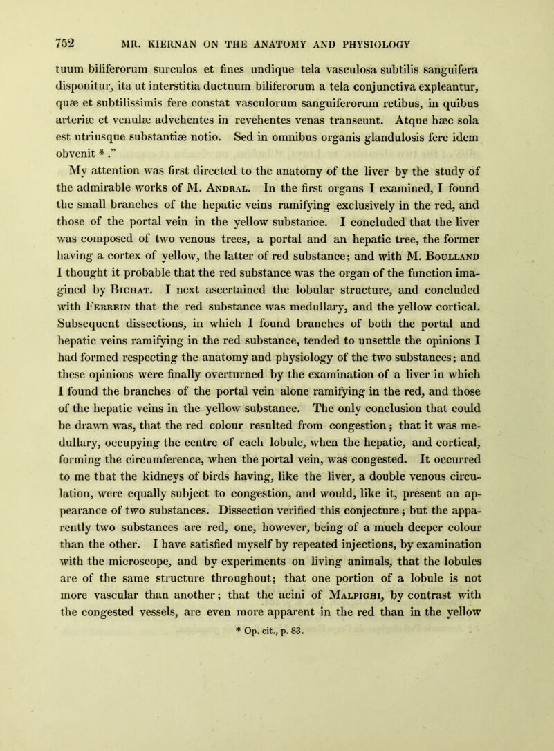 tuum biliferorum surculos et fines undique tela vasculosa subtilis sanguifera disponitur, ita ut interstitia ductuum biliferorum a tela conj unctiva expleantur, quse et subtilissimis fere constat vasculorum sanguiferorum retibus, in quibus arteriae et venulse advehentes in revehentes venas transeunt. Atque haec sola est utriusque substantiae notio. Sed in omnibus organis glandulosis fere idem obvenit * My attention was first directed to the anatomy of the liver by the study of the admirable works of M. Andral. In the first organs I examined, I found the small branches of the hepatic veins ramifying exclusively in the red, and those of the portal vein in the yellow substance. I concluded that the liver was composed of two venous trees, a portal and an hepatic tree, the former having a cortex of yellow, the latter of red substance; and with M. Boulland I thought it probable that the red substance was the organ of the function ima- gined by Bichat. I next ascertained the lobular structure, and concluded with Ferrein that the red substance was medullary, and the yellow cortical. Subsequent dissections, in which I found branches of both the portal and hepatic veins ramifying in the red substance, tended to unsettle the opinions I had formed respecting the anatomy and physiology of the two substances; and these opinions were finally overturned by the examination of a liver in which I found the branches of the portal vein alone ramifying in the red, and those of the hepatic veins in the yellow substance. The only conclusion that could be drawn was, that the red colour resulted from congestion; that it was me- dullary, occupying the centre of each lobule, when the hepatic, and cortical, forming the circumference, when the portal vein, was congested. It occurred to me that the kidneys of birds having, like the liver, a double venous circu- lation, were equally subject to congestion, and would, like it, present an ap- pearance of two substances. Dissection verified this conjecture; but the appa- rently two substances are red, one, however, being of a much deeper colour than the other. I have satisfied myself by repeated injections, by examination with the microscope, and by experiments on living animals, that the lobules are of the same structure throughout; that one portion of a lobule is not more vascular than another; that the acini of Malpighi, by contrast with the congested vessels, are even more apparent in the red than in the yellow * Op. cit., p. 83.