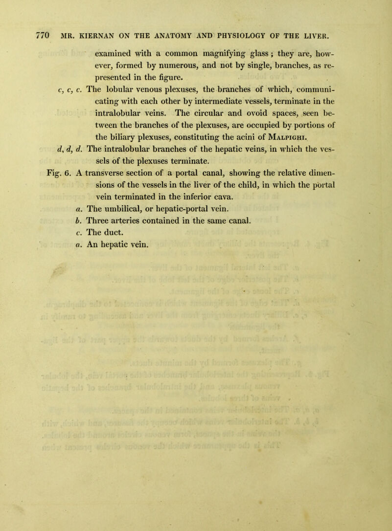 examined with a eommon magnifying* glass; they are, how- ever, formed by numerous, and not by single, branehes, as re- presented in the figure. c, c, c. The lobular venous plexuses, the branehes of which, communi- cating with each other by intermediate vessels, terminate in the intralobular veins. The circular and ovoid spaces, seen be- tween the branches of the plexuses, are occupied by portions of the biliary plexuses, constituting the acini of Malpighi. d, d, d. The intralobular branches of the hepatic veins, in which the ves- sels of the plexuses terminate. Fig. 6. A transverse section of a portal canal, showing the relative dimen- sions of the vessels in the liver of the child, in which the portal vein terminated in the inferior cava. a. The umbilical, or hepatic-portal vein. h. Three arteries contained in the same canal. c. The duct. a. An hepatic vein.