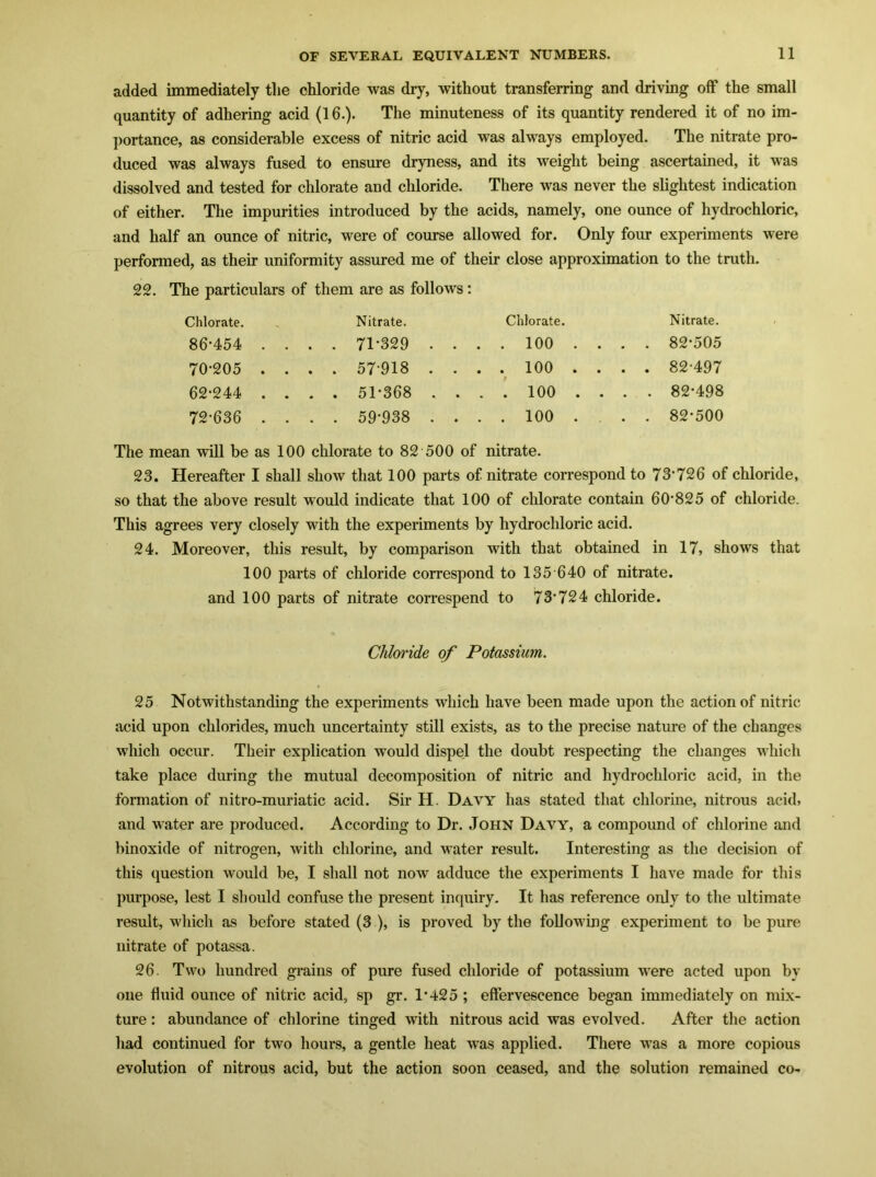 added immediately the chloride was dry, without transferring and driving off the small quantity of adhering acid (16.). The minuteness of its quantity rendered it of no im- portance, as considerable excess of nitric acid was always employed. The nitrate pro- duced was always fused to ensure dryness, and its weight being ascertained, it was dissolved and tested for chlorate and chloride. There was never the slightest indication of either. The impurities introduced by the acids, namely, one ounce of hydrochloric, and half an ounce of nitric, were of course allowed for. Only four experiments were performed, as their uniformity assured me of their close approximation to the truth. 22. The particulars of them are as follows: Chlorate. Nitrate. Chlorate. Nitrate. 86*454 . . . . 71-329 . ... 100 ... . 82-505 70-205 . . . . 57-918 . ... 100 ... . f 82-497 62-244 . . . . 51-368 . ... 100 ... . 82-498 72-636 . . . . 59-938 . ... 100 ... . 82-500 The mean will be as 100 chlorate to 82 500 of nitrate. 23. Hereafter I shall show that 100 parts of nitrate correspond to 73‘726 of chloride, so that the above result would indicate that 100 of chlorate contain 60-825 of chloride. This agrees very closely with the experiments by hydrochloric acid. 24. Moreover, this result, by comparison with that obtained in 17, shows that 100 parts of chloride correspond to 135 640 of nitrate, and 100 parts of nitrate correspend to 73’ 724 chloride. Chloride of Potassium. 25 Notwithstanding the experiments which have been made upon the action of nitric acid upon chlorides, much uncertainty still exists, as to the precise nature of the changes which occur. Their explication would dispel the doubt respecting the changes which take place during the mutual decomposition of nitric and hydrochloric acid, in the formation of nitro-muriatic acid. Sir H. Davy has stated that chlorine, nitrous acid, and vater are produced. According to Dr. John Davy, a compound of chlorine and binoxide of nitrogen, with chlorine, and water result. Interesting as the decision of this question would be, I shall not now adduce the experiments I have made for this purpose, lest I should confuse the present inquiry. It has reference only to the ultimate result, which as before stated (3 ), is proved by the folloMing experiment to be pure nitrate of potassa. 26. Two hundred grains of pure fused chloride of potassium M’ere acted upon by one fluid ounce of nitric acid, sp gr. 1*425 ; effervescence began immediately on mix- ture : abundance of chlorine tinged with nitrous acid was evolved. After the action had continued for two hours, a gentle heat was applied. There was a more copious evolution of nitrous acid, but the action soon ceased, and the solution remained co-