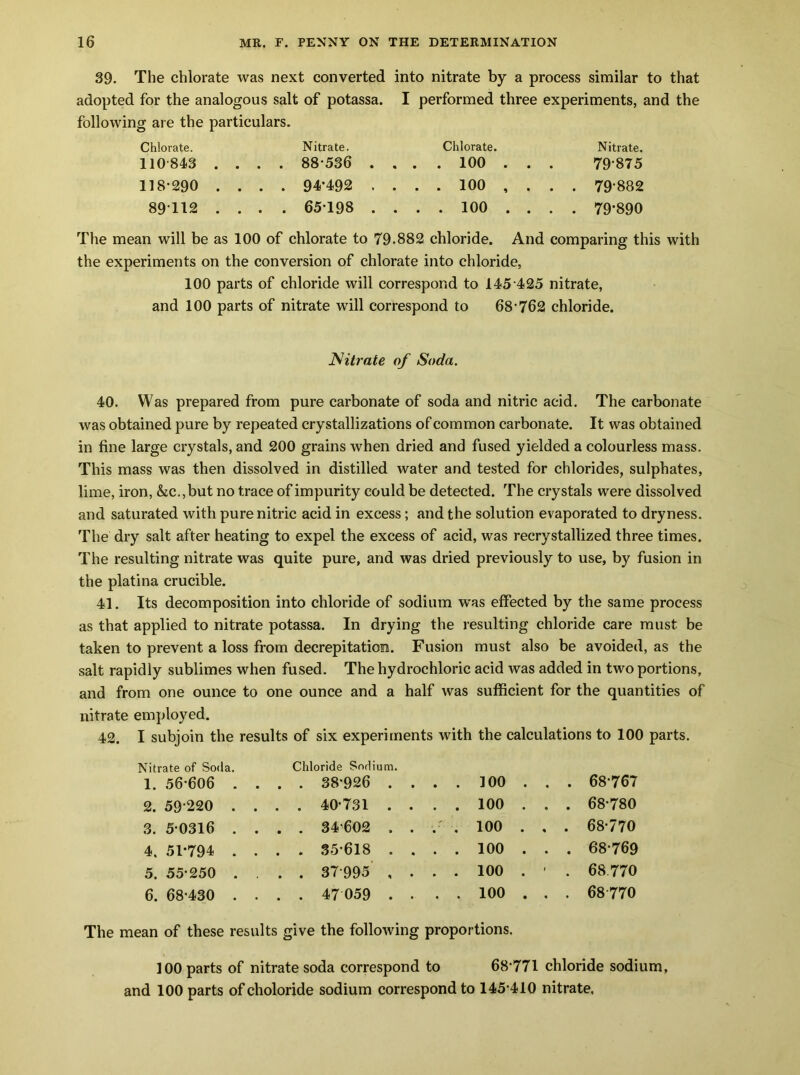 39. The chlorate was next converted into nitrate by a process similar to that adopted for the analogous salt of potassa. I performed three experiments, and the following are the particulars. Chlorate. Nitrate. Chlorate. Nitrate. 110-843 .... 88-536 .... 100 .. . 79-875 118-290 .... 94*492 .... 100 ,.. . 79882 89T12 .... 65-198 .... 100 ... . 79*890 The mean will be as 100 of chlorate to 79.882 chloride. And comparing this with the experiments on the conversion of chlorate into chloride, 100 parts of chloride will correspond to 145 425 nitrate, and 100 parts of nitrate will correspond to 68-762 chloride. Nitrate of Soda. 40. Was prepared from pure carbonate of soda and nitric acid. The carbonate was obtained pure by repeated crystallizations of common carbonate. It was obtained in fine large crystals, and 200 grains when dried and fused yielded a colourless mass. This mass was then dissolved in distilled water and tested for chlorides, sulphates, lime, iron, &c.,but no trace of impurity could be detected. The crystals were dissolved and saturated with pure nitric acid in excess; and the solution evaporated to dryness. The dry salt after heating to expel the excess of acid, was recrystallized three times. The resulting nitrate was quite pure, and was dried previously to use, by fusion in the platina crucible. 41. Its decomposition into chloride of sodium was effected by the same process as that applied to nitrate potassa. In drying the resulting chloride care must be taken to prevent a loss from decrepitation. Fusion must also be avoided, as the salt rapidly sublimes when fused. The hydrochloric acid was added in two portions, and from one ounce to one ounce and a half was sufficient for the quantities of nitrate employed. 42. I subjoin the results of six experiments with the calculations to 100 parts. Nitrate of Soda. 1. 56-606 . . Chloride Sodium. . 38*926 . . ..100., . 68-767 2. 59 220 . . . 40-731 . . . . 100 . . . 68-780 3. 5 0316 . . . 34-602 . . .- . 100 . . . 68-770 4. 51*794 . . . 35-618 . . . . 100 . . . 68-769 5. 55-250 . . . 37995 , . ..100.' . 68.770 6. 68-430 . . . 47059 . . . . 100 . . . 68-770 The mean of these results give the following proportions. 100 parts of nitrate soda correspond to 68*771 chloride sodium, and 100 parts of choloride sodium correspond to 145-410 nitrate.