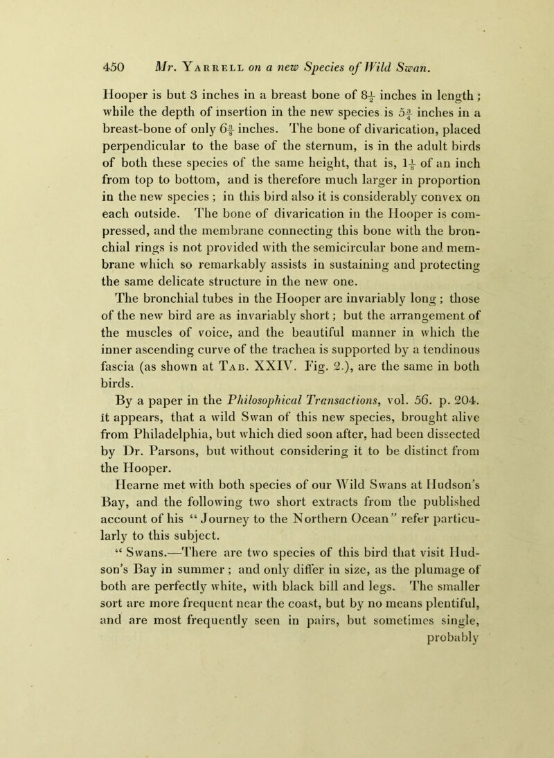 Hooper is but 3 inches in a breast bone of 8-|- inches in length ; while the depth of insertion in the new species is of inches in a breast-bone of only 6f inches. The bone of divarication, placed perpendicular to the base of the sternum, is in the adult birds of both these species of the same height, that is, If of an inch from top to bottom, and is therefore much larger in proportion in the new species ; in this bird also it is considerably convex on each outside. The bone of divarication in the Hooper is com- pressed, and the membrane connecting this bone with the bron- chial rings is not provided with the semicircular bone and mem- brane which so remarkably assists in sustaining and protecting the same delicate structure in the new one. The bronchial tubes in the Hooper are invariably long ; those of the new bird are as invariably short; but the arrangement of the muscles of voice, and the beautiful manner in which the inner ascending curve of the trachea is supported by a tendinous fascia (as shown at Tab. XXIV. Fig. 2.), are the same in both birds. By a paper in the Philosophical Transactions, vol. 56. p. 204. it appears, that a wild Swan of this new species, brought alive from Philadelphia, but which died soon after, had been dissected by Dr. Parsons, but without considering it to be distinct from the Hooper. Ilearne met with both species of our Wild Swans at Hudson's Bay, and the following two short extracts from the published account of his “ Journey to the Northern Ocean refer particu- larly to this subject. 44 Swans.—There are two species of this bird that visit Hud- son’s Bay in summer ; and only differ in size, as the plumage of both are perfectly white, with black bill and legs. The smaller sort are more frequent near the coast, but by no means plentiful, and are most frequently seen in pairs, but sometimes single, probably