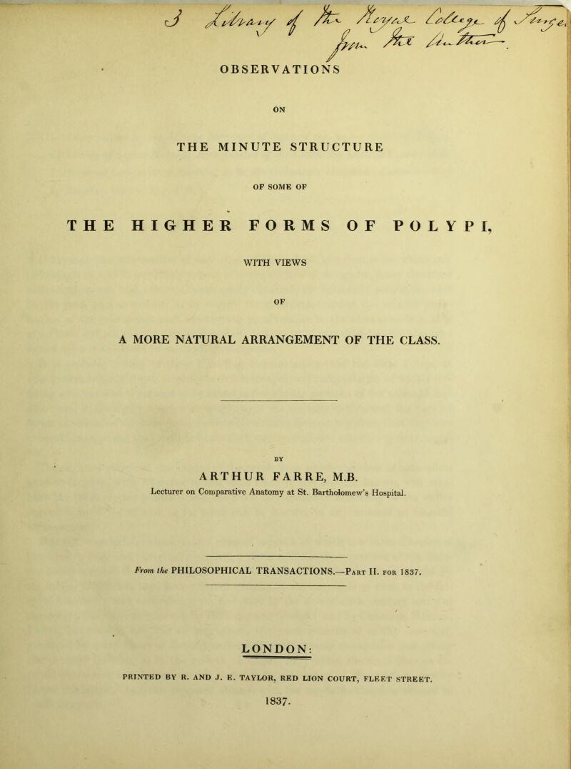 OBSERVATIONS ON THE MINUTE STRUCTURE OF SOME OF THE HIGHER FORMS OF POLYPI, WITH VIEWS OF A MORE NATURAL ARRANGEMENT OF THE CLASS. BY ARTHUR FARRE, M.B. Lecturer on Comparative Anatomy at St. Bartholomew’s Hospital. From the PHILOSOPHICAL TRANSACTIONS.—Part II. for 1837. LONDON: PRINTED BY R. AND J. E. TAYLOR. RED LION COURT, FLEET STREET. 1837.