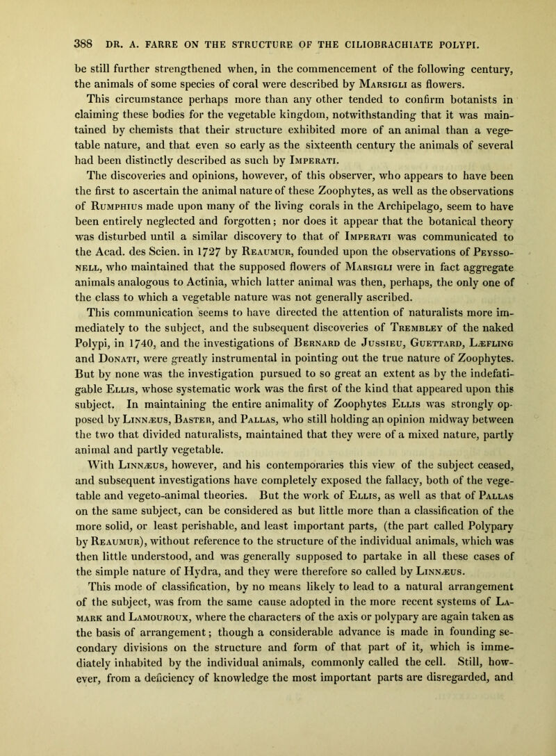 be still further strengthened when, in the commencement of the following century, the animals of some species of coral were described by Marsigli as flowers. This circumstance perhaps more than any other tended to confirm botanists in claiming these bodies for the vegetable kingdom, notwithstanding that it was main- tained by chemists that their structure exhibited more of an animal than a vege- table nature, and that even so early as the sixteenth century the animals of several had been distinctly described as such by Imperati. The discoveries and opinions, however, of this observer, who appears to have been the first to ascertain the animal nature of these Zoophytes, as well as the observations of Rumphius made upon many of the living corals in the Archipelago, seem to have been entirely neglected and forgotten; nor does it appear that the botanical theory was disturbed until a similar discovery to that of Imperati was communicated to the Acad, des Scien. in 1727 by Reaumur, founded upon the observations of Peysso- nell, who maintained that the supposed flowers of Marsigli were in fact aggregate animals analogous to Actinia, which latter animal was then, perhaps, the only one of the class to which a vegetable nature was not generally ascribed. This communication seems to have directed the attention of naturalists more im- mediately to the subject, and the subsequent discoveries of Trembley of the naked Polypi, in 1740, and the investigations of Bernard de Jussieu, Guettard, L^efling and Donati, were greatly instrumental in pointing out the true nature of Zoophytes. But by none was the investigation pursued to so great an extent as by the indefati- gable Ellis, whose systematic work was the first of the kind that appeared upon this subject. In maintaining the entire animality of Zoophytes Ellis was strongly op- posed by Linnaeus, Baster, and Pallas, who still holding an opinion midway between the two that divided naturalists, maintained that they were of a mixed nature, partly animal and partly vegetable. With Linnaeus, however, and his contemporaries this view of the subject ceased, and subsequent investigations have completely exposed the fallacy, both of the vege- table and vegeto-animal theories. But the work of Ellis, as well as that of Pallas on the same subject, can be considered as but little more than a classification of the more solid, or least perishable, and least important parts, (the part called Polypary by Reaumur), without reference to the structure of the individual animals, which was then little understood, and was generally supposed to partake in all these cases of the simple nature of Hydra, and they were therefore so called by Linnaeus. This mode of classification, by no means likely to lead to a natural arrangement of the subject, was from the same cause adopted in the more recent systems of La- mark and Lamouroux, where the characters of the axis or polypary are again taken as the basis of arrangement; though a considerable advance is made in founding se- condary divisions on the structure and form of that part of it, which is imme- diately inhabited by the individual animals, commonly called the cell. Still, how- ever, from a deficiency of knowledge the most important parts are disregarded, and