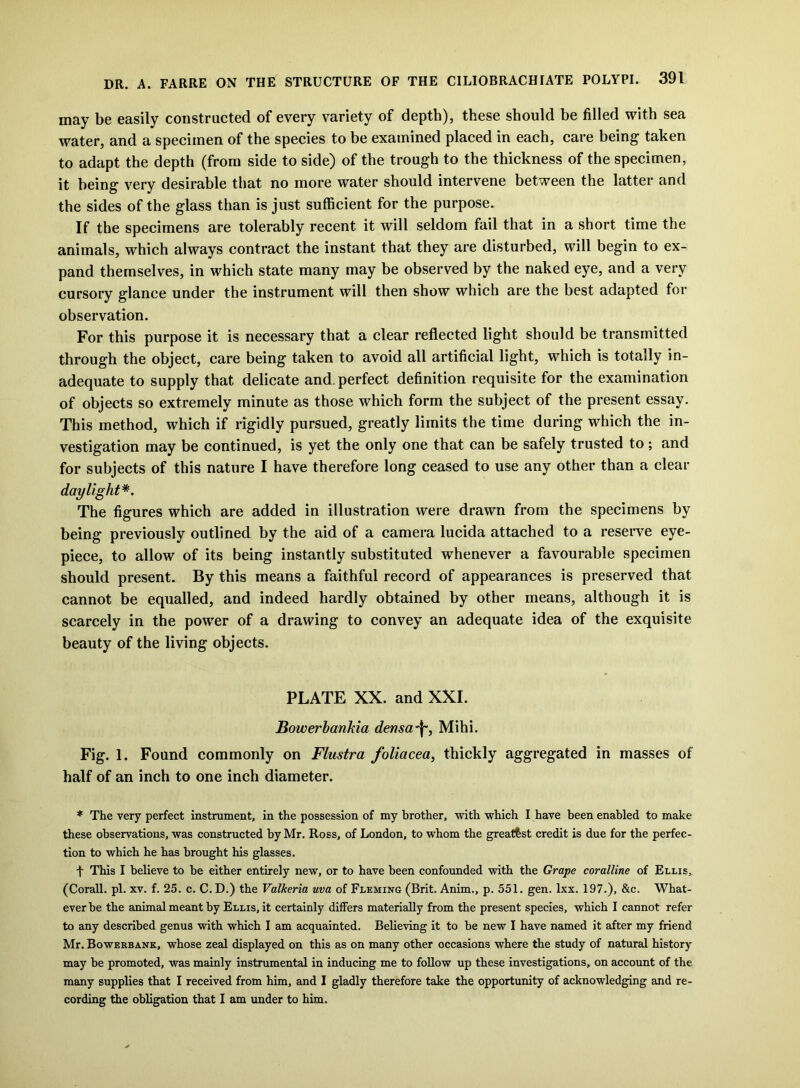 may be easily constructed of every variety of depth), these should be filled with sea water, and a specimen of the species to be examined placed in each, care being taken to adapt the depth (from side to side) of the trough to the thickness of the specimen, it being very desirable that no more water should intervene between the latter and the sides of the glass than is just sufficient for the purpose. If the specimens are tolerably recent it will seldom fail that in a short time the animals, which always contract the instant that they are disturbed, will begin to ex- pand themselves, in which state many may be observed by the naked eye, and a very cursory glance under the instrument will then show which are the best adapted for observation. For this purpose it is necessary that a clear reflected light should be transmitted through the object, care being taken to avoid all artificial light, which is totally in- adequate to supply that delicate and. perfect definition requisite for the examination of objects so extremely minute as those which form the subject of the present essay. This method, which if rigidly pursued, greatly limits the time during which the in- vestigation may be continued, is yet the only one that can be safely trusted to; and for subjects of this nature I have therefore long ceased to use any other than a clear daylight*. The figures which are added in illustration were drawn from the specimens by being previously outlined by the aid of a camera lucida attached to a reserve eye- piece, to allow of its being instantly substituted whenever a favourable specimen should present. By this means a faithful record of appearances is preserved that cannot be equalled, and indeed hardly obtained by other means, although it is scarcely in the power of a drawing to convey an adequate idea of the exquisite beauty of the living objects. PLATE XX. and XXI. Bowerbankia dens a Mihi. Fig. 1. Found commonly on Flustra foliacea, thickly aggregated in masses of half of an inch to one inch diameter. * The very perfect instrument, in the possession of my brother, with which I have been enabled to make these observations, was constructed by Mr. Ross, of London, to whom the greatest credit is due for the perfec- tion to which he has brought his glasses. f This I believe to be either entirely new, or to have been confounded with the Grape coralline of Ellis, (Corall. pi. xv. f. 25. c. C. D.) the Valkeria uva of Fleming (Brit. Anim., p. 551. gen. lxx. 197.), &c. What- ever be the animal meant by Ellis, it certainly differs materially from the present species, which I cannot refer to any described genus with which I am acquainted. Believing it to be new I have named it after my friend Mr. Bowerbank, whose zeal displayed on this as on many other occasions where the study of natural history- may be promoted, was mainly instrumental in inducing me to follow up these investigations, on account of the many supplies that I received from him, and I gladly therefore take the opportunity of acknowledging and re- cording the obligation that I am under to him.