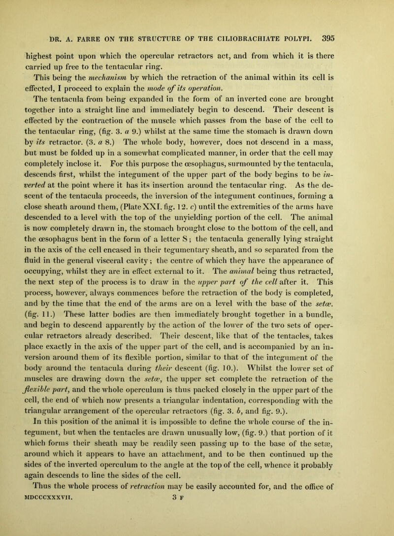 highest point upon which the opercular retractors act, and from which it is there carried up free to the tentacular ring. This being the mechanism by which the retraction of the animal within its cell is effected, I proceed to explain the mode of its operation. The tentacula from being expanded in the form of an inverted cone are brought together into a straight line and immediately begin to descend. Their descent is effected by the contraction of the muscle which passes from the base of the cell to the tentacular ring, (fig. 3. a 9.) whilst at the same time the stomach is drawn down by its retractor. (3. a 8.) The whole body, however, does not descend in a mass, but must be folded up in a somewhat complicated manner, in order that the cell may completely inclose it. For this purpose the oesophagus, surmounted by the tentacula, descends first, whilst the integument of the upper part of the body begins to be in- verted at the point where it has its insertion around the tentacular ring. As the de- scent of the tentacula proceeds, the inversion of the integument continues, forming a close sheath around them, (Plate XXI. fig. 12. c) until the extremities of the arms have descended to a level with the top of the unyielding portion of the cell. The animal is now completely drawn in, the stomach brought close to the bottom of the cell, and the oesophagus bent in the form of a letter S; the tentacula generally lying straight in the axis of the cell encased in their tegumentary sheath, and so separated from the fluid in the general visceral cavity; the centre of which they have the appearance of occupying, whilst they are in effect external to it. The animal being thus retracted, the next step of the process is to draw in the upper part of the cell after it. This process, however, always commences before the retraction of the body is completed, and by the time that the end of the arms are on a level with the base of the setce. (fig. 11.) These latter bodies are then immediately brought together in a bundle, and begin to descend apparently by the action of the lower of the two sets of oper- cular retractors already described. Their descent, like that of the tentacles, takes place exactly in the axis of the upper part of the cell, and is accompanied by an in- version around them of its flexible portion, similar to that of the integument of the body around the tentacula during their descent (fig. 10.). Whilst the lower set of muscles are drawing down the setae, the upper set complete the retraction of the flexible part, and the whole operculum is thus packed closely in the upper part of the cell, the end of which now presents a triangular indentation, corresponding with the triangular arrangement of the opercular retractors (fig. 3. b, and fig. 9.). In this position of the animal it is impossible to define the whole course of the in- tegument, but when the tentacles are drawn unusually low, (fig. 9.) that portion of it which forms their sheath may be readily seen passing up to the base of the setae, around which it appears to have an attachment, and to be then continued up the sides of the inverted operculum to the angle at the top of the cell, whence it probably again descends to line the sides of the cell. Thus the whole process of retraction may be easily accounted for, and the office of MDCCCXXXVII. 3 F