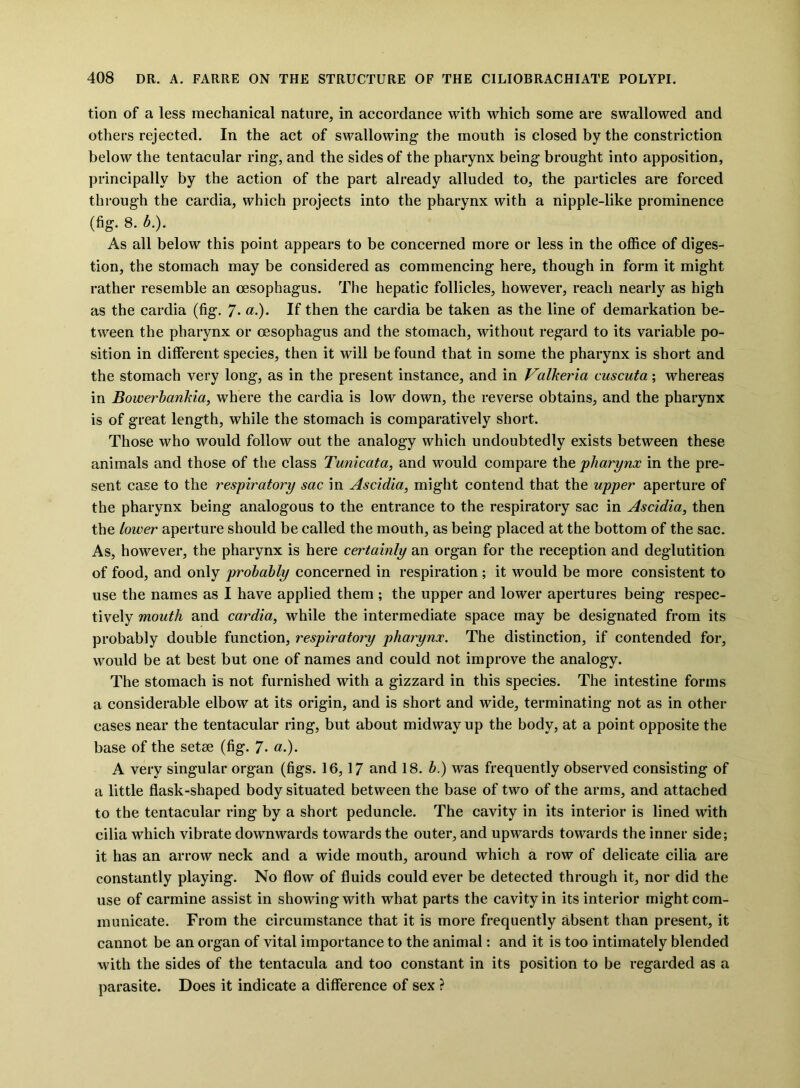 tion of a less mechanical nature, in accordance with which some are swallowed and others rejected. In the act of swallowing the mouth is closed by the constriction below the tentacular ring, and the sides of the pharynx being brought into apposition, principally by the action of the part already alluded to, the particles are forced through the cardia, which projects into the pharynx with a nipple-like prominence (fig. 8. b.). As all below this point appears to be concerned more or less in the office of diges- tion, the stomach may be considered as commencing here, though in form it might rather resemble an oesophagus. The hepatic follicles, however, reach nearly as high as the cardia (fig. 7* «.)• If then the cardia be taken as the line of demarkation be- tween the pharynx or oesophagus and the stomach, without regard to its variable po- sition in different species, then it will be found that in some the pharynx is short and the stomach very long, as in the present instance, and in Valkeria cuscuta ; whereas in Bowerbankia, where the cardia is low down, the reverse obtains, and the pharynx is of great length, while the stomach is comparatively short. Those who would follow out the analogy which undoubtedly exists between these, animals and those of the class Tunicata, and would compare the pharynx in the pre- sent case to the respiratory sac in Ascidia, might contend that the upper aperture of the pharynx being analogous to the entrance to the respiratory sac in Ascidia, then the lower aperture should be called the mouth, as being placed at the bottom of the sac. As, however, the pharynx is here certainly an organ for the reception and deglutition of food, and only probably concerned in respiration ; it would be more consistent to use the names as I have applied them ; the upper and lower apertures being respec- tively mouth and cardia, while the intermediate space may be designated from its probably double function, respiratory pharynx. The distinction, if contended for, would be at best but one of names and could not improve the analogy. The stomach is not furnished with a gizzard in this species. The intestine forms a considerable elbow at its origin, and is short and wide, terminating not as in other cases near the tentacular ring, but about midway up the body, at a point opposite the base of the setse (fig. 7- «•)• A very singular organ (figs. 16,17 and 18. b.) was frequently observed consisting of a little flask-shaped body situated between the base of two of the arms, and attached to the tentacular ring by a short peduncle. The cavity in its interior is lined with cilia which vibrate downwards towards the outer, and upwards towards the inner side; it has an arrow neck and a wide mouth, around which a row of delicate cilia are constantly playing. No flow of fluids could ever be detected through it, nor did the use of carmine assist in showingwith what parts the cavity in its interior might com- municate. From the circumstance that it is more frequently absent than present, it cannot be an organ of vital importance to the animal: and it is too intimately blended with the sides of the tentacula and too constant in its position to be regarded as a parasite. Does it indicate a difference of sex ?