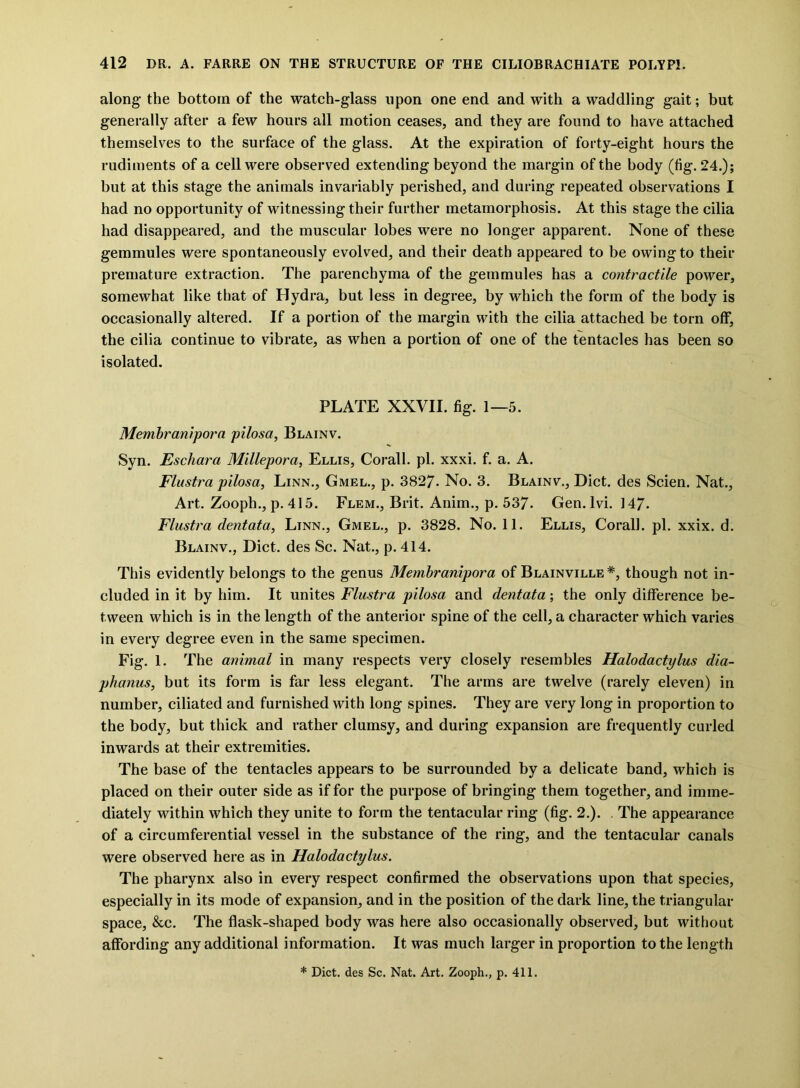 along the bottom of the watch-glass upon one end and with a waddling gait; but generally after a few hours all motion ceases, and they are found to have attached themselves to the surface of the glass. At the expiration of forty-eight hours the rudiments of a cell were observed extending beyond the margin of the body (fig. 24.); but at this stage the animals invariably perished, and during repeated observations I had no opportunity of witnessing their further metamorphosis. At this stage the cilia had disappeared, and the muscular lobes were no longer apparent. None of these gemmules were spontaneously evolved, and their death appeared to be owing to their premature extraction. The parenchyma of the gemmules has a contractile power, somewhat like that of Hydra, but less in degree, by which the form of the body is occasionally altered. If a portion of the margin with the cilia attached be torn off, the cilia continue to vibrate, as when a portion of one of the tentacles has been so isolated. PLATE XXVII. fig. 1—5. Membranipora pilosa, Blainv. Syn. Eschara Millepora, Ellis, Corall. pi. xxxi. f. a. A. Flustra pilosa, Linn., Gmel., p. 3827- No. 3. Blainv., Diet, des Scien. Nat., Art. Zooph., p. 415. Flem., Brit. Anim., p. 537. Gen. lvi. 147. Flustra dentata, Linn., Gmel., p. 3828. No. 11. Ellis, Corall. pi. xxix. d. Blainv., Diet, des Sc. Nat., p. 414. This evidently belongs to the genus Membranipora of Blainville *, though not in- cluded in it by him. It unites Flustra pilosa and dentata; the only difference be- tween which is in the length of the anterior spine of the cell, a character which varies in every degree even in the same specimen. Fig. 1. The animal in many respects very closely resembles Halodactylus dia- phanus, but its form is far less elegant. The arms are twelve (rarely eleven) in number, ciliated and furnished with long spines. They are very long in proportion to the body, but thick and rather clumsy, and during expansion are frequently curled inwards at their extremities. The base of the tentacles appears to be surrounded by a delicate band, which is placed on their outer side as if for the purpose of bringing them together, and imme- diately within which they unite to form the tentacular ring (fig. 2.). . The appearance of a circumferential vessel in the substance of the ring, and the tentacular canals were observed here as in Halodactylus. The pharynx also in every respect confirmed the observations upon that species, especially in its mode of expansion, and in the position of the dark line, the triangular space, &c. The flask-shaped body was here also occasionally observed, but without affording any additional information. It was much larger in proportion to the length * Diet, des Sc. Nat. Art. Zooph., p. 411.