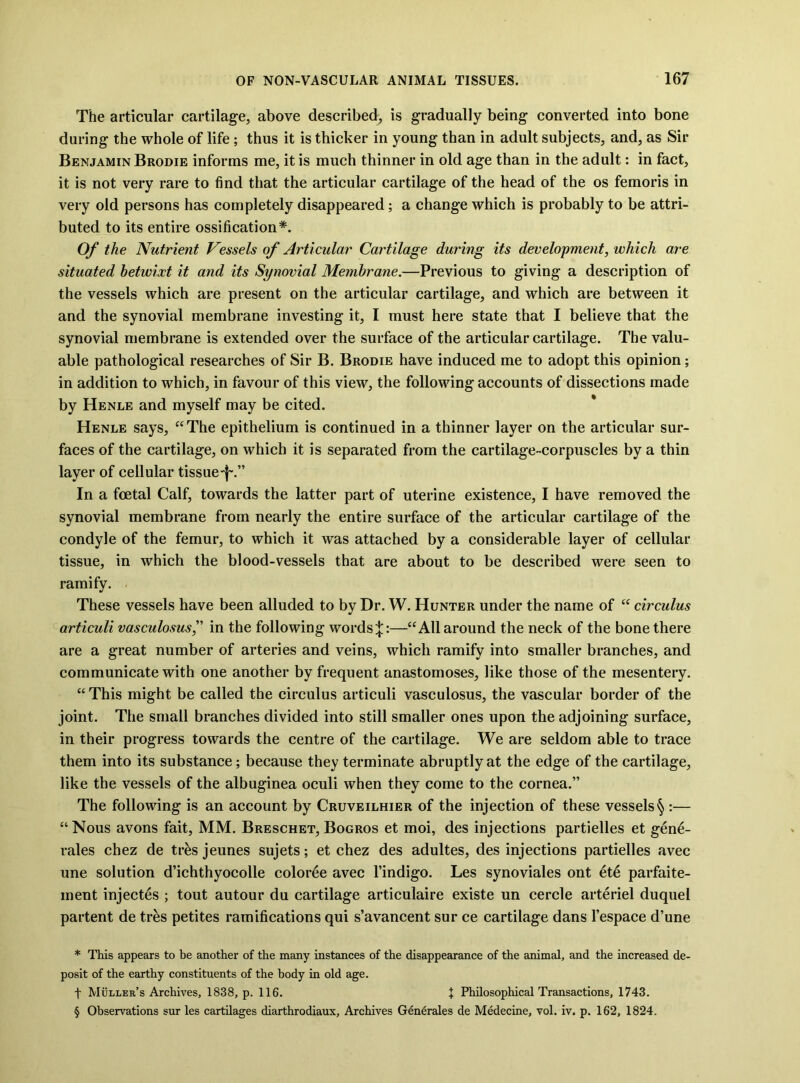 The articular cartilage, above described, is gradually being converted into bone during the whole of life; thus it is thicker in young than in adult subjects, and, as Sir Benjamin Brodie informs me, it is much thinner in old age than in the adult: in fact, it is not very rare to find that the articular cartilage of the head of the os femoris in very old persons has completely disappeared; a change which is probably to be attri- buted to its entire ossification* * * §. Of the Nutrient Vessels of Articular Cartilage during its development, which are situated hetwixt it and its Synovial Membrane.—Previous to giving a description of the vessels which are present on the articular cartilage, and which are between it and the synovial membrane investing it, I must here state that I believe that the synovial membrane is extended over the surface of the articular cartilage. The valu- able pathological researches of Sir B. Brodie have induced me to adopt this opinion; in addition to which, in favour of this view, the following accounts of dissections made by Henle and myself may be cited. * Henle says, “The epithelium is continued in a thinner layer on the articular sur- faces of the cartilage, on which it is separated from the cartilage-corpuscles by a thin layer of cellular tissue-|'.” In a foetal Calf, towards the latter part of uterine existence, I have removed the synovial membrane from nearly the entire surface of the articular cartilage of the condyle of the femur, to which it was attached by a considerable layer of cellular tissue, in which the blood-vessels that are about to be described were seen to ramify. These vessels have been alluded to by Dr. W. Hunter under the name of “ circulus articuli vasculosus^' in the following words;}::—“All around the neck of the bone there are a great number of arteries and veins, which ramify into smaller branches, and communicate with one another by frequent anastomoses, like those of the mesentery. “ This might be called the circulus articuli vasculosus, the vascular border of the joint. The small branches divided into still smaller ones upon the adjoining surface, in their progress towards the centre of the cartilage. We are seldom able to trace them into its substance; because they terminate abruptly at the edge of the cartilage, like the vessels of the albuginea oculi when they come to the cornea.” The following is an account by Cruveilhier of the injection of these vessels § :— “Nous avons fait, MM. Breschet,Bogros et moi, des injections partielles et gen4- rales chez de tr^s jeunes sujets; et chez des adultes, des injections partielles avec une solution d’ichthyocolle color4e avec I’indigo. Les synoviales ont et4 parfaite- ment injectes ; tout autour du cartilage articulaire existe un cercle arteriel duquel partent de tr^s petites ramifications qui s’avancent sur ce cartilage dans I’espace d’une * This appears to be another of the many instances of the disappearance of the animal, and the increased de- posit of the earthy constituents of the body in old age. t Muller’s Archives, 1838, p. 116. J Philosophical Transactions, 1743. § Observations sur les cartilages diarthrodiaux. Archives Generales de Medecine, vol. iv. p. 162, 1824.