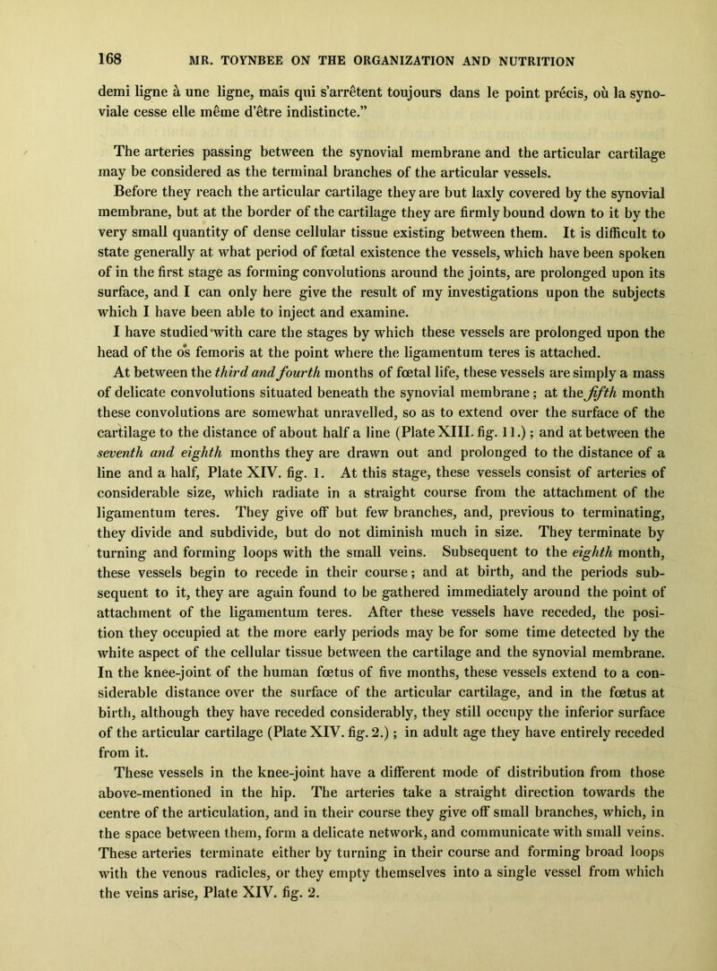 demi ligne a une ligne, mais qui s’arretent toujours dans le point precis, on la syno- viale cesse elle meme d’etre indistincte.” The arteries passing between the synovial membrane and the articular cartilage may be considered as the terminal branches of the articular vessels. Before they reach the articular cartilage they are but laxly covered by the synovial membrane, but at the border of the cartilage they are firmly bound down to it by the very small quantity of dense cellular tissue existing between them. It is difficult to state generally at what period of foetal existence the vessels, which have been spoken of in the first stage as forming convolutions around the joints, are prolonged upon its surface, and I can only here give the result of my investigations upon the subjects which I have been able to inject and examine. I have studied‘with care the stages by which these vessels are prolonged upon the head of the o*s femoris at the point where the ligamentum teres is attached. At between the third and fourth months of foetal life, these vessels are simply a mass of delicate convolutions situated beneath the synovial membrane; at the fifth month these convolutions are somewhat unravelled, so as to extend over the surface of the cartilage to the distance of about half a line (Plate XIII. fig. 11.); and at between the seventh and eighth months they are drawn out and prolonged to the distance of a line and a half, Plate XIV. fig. 1. At this stage, these vessels consist of arteries of considerable size, which radiate in a straight course from the attachment of the ligamentum teres. They give off but few branches, and, previous to terminating, they divide and subdivide, but do not diminish much in size. They terminate by turning and forming loops with the small veins. Subsequent to the eighth month, these vessels begin to recede in their course; and at birth, and the periods sub- sequent to it, they are again found to be gathered immediately around the point of attachment of the ligamentum teres. After these vessels have receded, the posi- tion they occupied at the more early periods may be for some time detected by the white aspect of the cellular tissue between the cartilage and the synovial membrane. In the knee-joint of the human foetus of five months, these vessels extend to a con- siderable distance over the surface of the articular cartilage, and in the foetus at birth, although they have receded considerably, they still occupy the inferior surface of the articular cartilage (Plate XIV. fig. 2.); in adult age they have entirely receded from it. These vessels in the knee-joint have a different mode of distribution from those above-mentioned in the hip. The arteries take a straight direction towards the centre of the articulation, and in their course they give off small branches, which, in the space between them, form a delicate network, and communicate with small veins. These arteries terminate either by turning in their course and forming broad loops with the venous radicles, or they empty themselves into a single vessel from which the veins arise, Plate XIV. fig. 2.