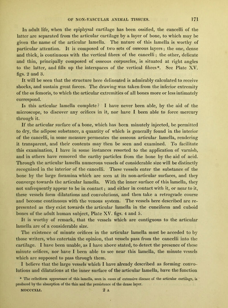 In adult life, when the epiphysal cartilage has been ossified, the cancelli of the latter are separated from the articular cartilage by a layer of bone, to which may be given the name of the articular lamella. The nature of this lamella is worthy of particular attention. It is composed of two sets of osseous layers; the one, dense and thick, is continuous with the vertical fibres of the cancelli; the other, delicate and thin, principally composed of osseous corpuscles, is situated at right angles to the latter, and fills up the interspaces of the vertical fibres*. See Plate XV. figs. 2 and 3. It will be seen that the structure here delineated is admirably calculated to receive shocks, and sustain great forces. The drawing was taken from the inferior extremity of the os femoris, to which the articular extremities of all bones more or less intimately correspond. Is this articular lamella complete ? I have never been able, by the aid of the microscope, to discover any orifices in it, nor have I been able to force mercury through it. If the articular surface of a bone, which has been minutely injected, be permitted to dry, the adipose substance, a quantity of which is generally found in the interior of the cancelli, in some measure permeates the osseous articular lamella, rendering it transparent, and their contents may then be seen and examined. To facilitate this examination, I have in some instances resorted to the application of varnish, and in others have removed the earthy particles from the bone by the aid of acid. Through the articular lamella numerous vessels of considerable size will be distinctly recognized in the interior of the cancelli. These vessels enter the substance of the ^bone by the large foramina which are seen at its non-articular surfaces, and they converge towards the articular lamella. With the inner surface of this lamella, they not unfrequently appear to be in contact; and either in contact with it, or near to it, these vessels form dilatations and convolutions, and then take a retrograde course and become continuous with the venous system. The vessels here described are re- presented as they exist towards the articular lamella in the cuneiform and cuboid bones of the adult human subject, Plate XV. figs. 4 and 5. It is worthy of remark, that the vessels which are contiguous to the articular lamella are of a considerable size. The existence of minute orifices in the articular lamella must be acceded to by those writers, who entertain the opinion, that vessels pass from the cancelli into the cartilage. I have been unable, as I have above stated, to detect the presence of these minute orifices, nor have I been able to see near this lamella, the minute vessels which are supposed to pass through them. I believe that the large vessels which I have already described as forming convo- lutions and dilatations at the inner surface of the articular lamella, have the function * The cribriform appearance of this lamella, seen in cases of extensive disease of the articular cartilage, is produced by the absorption of the thin and the persistence of the dense layer, 2 A MDCCCXLI.
