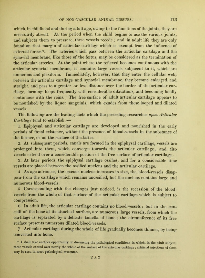 which, in childhood and during adult age, owing to the functions of the joints, they are necessarily absent. At the period when the child begins to use the various joints, and subjects them to pressure, these vessels recede ; and in adult life they are only found on that margin of articular cartilage which is exempt from the influence of external forces The arteries which pass between the artieular cartilage and the synovial membrane, like those of the foetus, may be considered as the termination of the artieular arteries. At the point where the reflexed becomes continuous with the articular synovial membrane, it contains large vessels subjacent to it, which are numerous and plexiform. Immediately, however, that they enter the cellular web, between the artieular cartilage and synovial membrane, they become enlarged and straight, and pass to a greater or less distance over the border of the articular car- tilage, forming loops frequently with considerable dilatations, and becoming finally continuous with the veins. The free surface of adult articular cartilage appears to be nourished by the liquor sanguinis, which exudes from these looped and dilated vessels. The following are the leading facts which the preceding researches upon Articular Cartilage tend to establish :— 1. Epiphysal and articular cartilage are developed and nourished in the early periods of foetal existence, without the presence of blood-vessels in the substance of the former, or on the surface of the latter. 2. At subsequent periods, canals are formed in the epiphysal cartilage, vessels are prolonged into them, which converge towards the artieular cartilage; and also vessels extend over a considerable portion of the free surface of articular cartilage. 3. At later periods, the epiphysal cartilage ossifies, and for a considerable time vessels are placed between the ossified nucleus and the articular cartilage. 4. As age advances, the osseous nueleus increases in size, the blood-vessels disap- pear from the cartilage which remains unossified, but the nucleus contains large and numerous blood-vessels. 5. Corresponding with the changes just noticed, is the recession of the blood- vessels from the whole of that surface of the articular cartilage which is subject to compression. 6. In adult life, the articular cartilage contains no blood-vessels ; but in the can- celli of the bone at its attached surface, are numerous large vessels, from which the cartilage is separated by a delicate lamella of bone ; the circumference of its free surface presents numerous dilated blood-vessels. 7. Articular cartilage during the whole of life gradually becomes thinner, by being converted into bone. * I shall take another opportunity of discussing the pathological conditions in which, in the adult subject, these vessels extend over nearly the whole of the surface of the articular cartilage; artificial injections of them may be seen in most pathological museums. 2 A 2