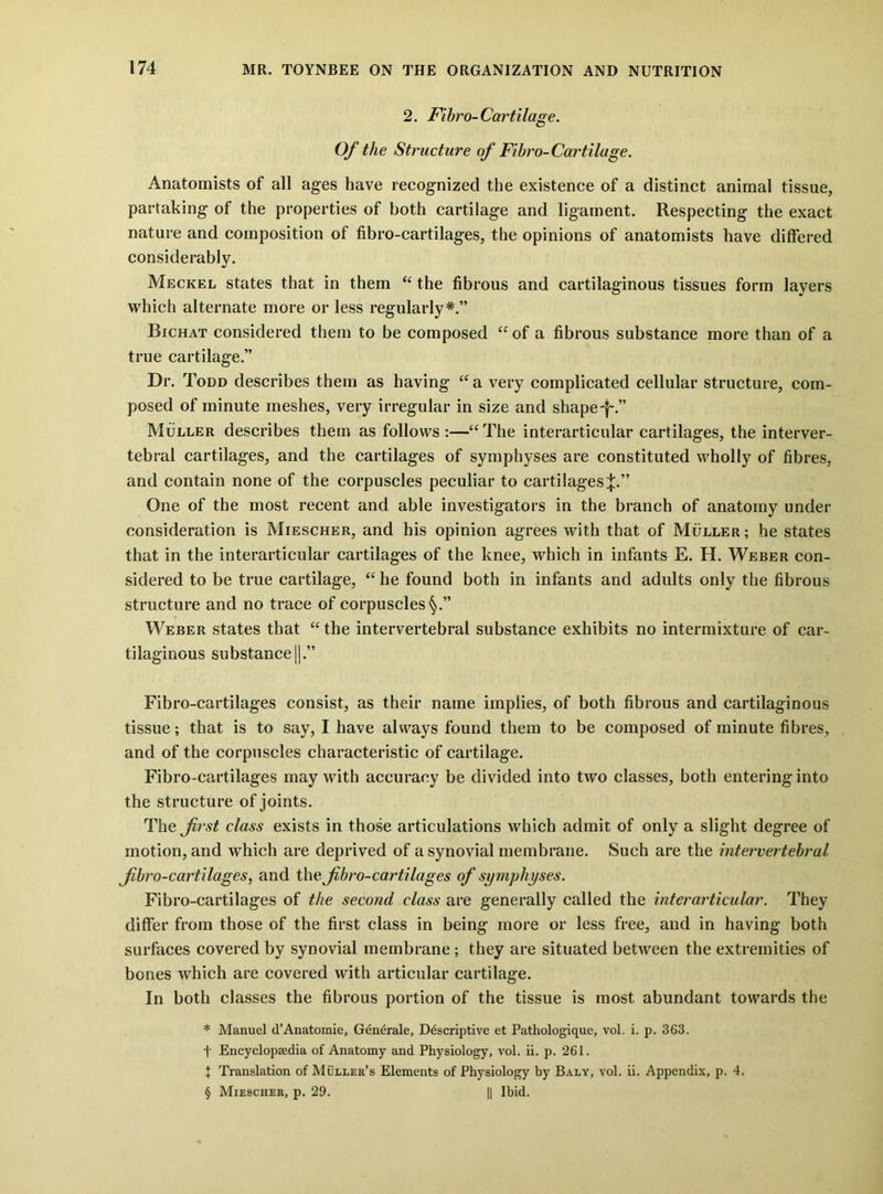 2. Fihro-Cartilage. Of the Structure of Fihro-Cartilage. Anatomists of all ages have recognized the existence of a distinct animal tissue, partaking of the properties of both cartilage and ligament. Respecting the exact nature and composition of fibro-cartilages, the opinions of anatomists have differed considerably. Meckel states that in them “ the fibrous and cartilaginous tissues form layers which alternate more or less regularly*.” Bichat considered them to be composed of a fibrous substance more than of a true cartilage.” Dr. Todd describes them as having a very complicated cellular structure, com- posed of minute meshes, very irregular in size and shape-f.” Muller describes them as follows :—“The interarticular cartilages, the interver- tebral cartilages, and the cartilages of symphyses are constituted wholly of fibres, and contain none of the corpuscles peculiar to cartilages;};.” One of the most recent and able investigators in the branch of anatomy under consideration is Miescher, and his opinion agrees with that of Muller ; he states that in the interarticular cartilages of the knee, which in infants E. H. Weber con- sidered to be true cartilage, “ he found both in infants and adults only the fibrous structure and no trace of corpuscles*^.” Weber states that “the intervertebral substance exhibits no intermixture of car- tilaginous substance 11.” Fibro-cartilages consist, as their name implies, of both fibrous and cartilaginous tissue; that is to say, I have always found them to be composed of minute fibres, and of the corpuscles characteristic of cartilage. Fibro-cartilages may with accuracy be divided into two classes, both entering into the structure of joints. The first class exists in those articulations which admit of only a slight degree of motion, and which are deprived of a synovial membrane. Such are the mtervertehral fibro-cartilages, and the fibro-cartilages of symphyses. Fibro-cartilages of the second class are generally called the interarticular. They differ from those of the first class in being more or less free, and in having both surfaces covered by synovial membrane; they are situated between the extremities of bones which are covered with articular cartilage. In both classes the fibrous portion of the tissue is most abundant towards the * Manuel d’Anatomie, Generale, Descriptive et Pathologique, vol. i. p. 363. t Encyclopaedia of Anatomy and Physiology, vol. ii. p. 261. X Translation of Muller’s Elements of Physiology by Baly, vol. ii. Appendix, p. 4. § Miescher, p. 29. I1 Ibid.