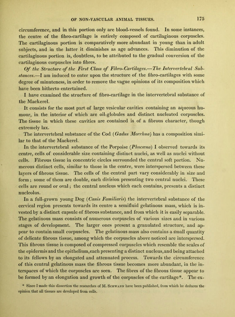 circumference, and in this portion only are blood-vessels found. In some instances, the centre of the fibro-cartilage is entirely composed of cartilaginous corpuscles. The cartilaginous portion is comparatively more abundant in young than in adult subjects, and in the latter it diminishes as age advances. This diminution of the cartilaginous portion is, doubtless, to be attributed to the gradual conversion of the cartilaginous corpuscles into fibres. Of the Structure of the First Class of Fihro-Cartilages.—The Intervertebral Sub- stances.—I am induced to enter upon the structure of the fibro-cartilages with some degree of minuteness, in order to remove the vague opinions of its composition which have been hitherto entertained. I have examined the structure of fibro-cartilage in the intervertebral substance of the Mackerel. It consists for the most part of large vesicular cavities containing an aqueous hu- mour, in the interior of which are oil-globules and distinct nucleated corpuscles. The tissue in which these cavities are contained is of a fibrous character, though extremely lax. The intervertebral substance of the Cod {Gadus Morrhua) has a composition simi- lar to that of the Mackerel. In the intervertebral substance of the Porpoise (Phoccena) I observed towards its centre, cells of considerable size containing distinct nuclei, as well as nuclei without cells. Fibrous tissue in concentric circles surrounded the central soft portion. Nu- merous distinct cells, similar to those in the centre, were interspersed between these layers of fibrous tissue. The cells of the central part vary considerably in size and form ; some of them are double, each division presenting two central nuclei. These c cells are round or oval; the central nucleus which each contains, presents a distinct nucleolus. In a full-grown young Dog {Canis Familiaris) the intervertebral substance of the cervical region presents towards its centre a semifluid gelatinous mass, which is in- vested by a distinct capsule of fibrous substance, and from which it is easily separable. The gelatinous mass consists of numerous corpuscles of various sizes and in various stages of development. The larger ones present a granulated structure, and ap- pear to contain small corpuscles. The gelatinous mass also contains a Small quantity of delicate fibrous tissue, among which the corpuscles above noticed are interspersed. This fibrous tissue is composed of compressed corpuscles which resemble the scales of the epidermis and the epithelium,each presenting a distinct nucleus, and being attached to its fellows by an elongated and attenuated process. Towards the circumference of this central gelatinous mass the fibrous tissue becomes more abundant, in the in- terspaces of which the corpuscles are seen. The fibres of the fibrous tissue appear to be formed by an elongation and growth of the corpuscles of the cartilage*. The ex- * Since I made this dissection the researches of M. Schwann have been pubhshed, from which he deduces the opinion that all tissues are developed from cells.