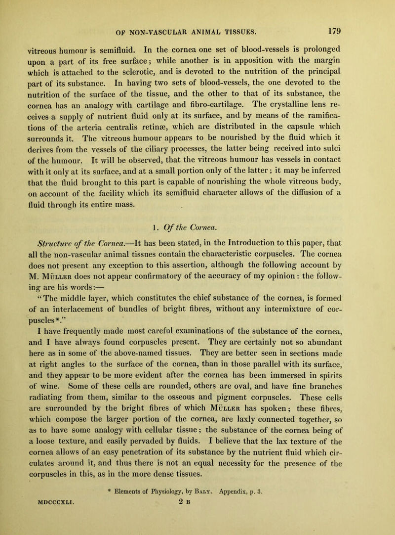 vitreous humour is semifluid. In the cornea one set of blood-vessels is prolonged upon a part of its free surface; while another is in apposition with the margin which is attached to the sclerotic, and is devoted to the nutrition of the principal part of its substance. In having two sets of blood-vessels, the one devoted to the nutrition of the surface of the tissue, and the other to that of its substance, the cornea has an analogy with cartilage and fibro-cartilage. The crystalline lens re- ceives a supply of nutrient fluid only at its surface, and by means of the ramifica- tions of the arteria centralis retinse, which are distributed in the capsule which surrounds it. The vitreous humour appears to be nourished by the fluid which it derives from the vessels of the ciliary processes, the latter being received into sulci of the humour. It will be observed, that the vitreous humour has vessels in contact with it only at its surface, and at a small portion only of the latter; it may be inferred that the fluid brought to this part is capable of nourishing the whole vitreous body, on account of the facility which its semifluid character allows of the diffusion of a fluid through its entire mass. 1. Of the Cornea. Structure of the Cornea.—It has been stated, in the Introduction to this paper, that all the non-vascular animal tissues contain the characteristic corpuscles. The cornea does not present any exception to this assertion, although the following account by M. Muller does not appear confirmatory of the accuracy of my opinion : the follow- ing are his words:— “The middle layer, which constitutes the chief substance of the cornea, is formed of an interlacement of bundles of bright fibres, without any intermixture of cor- ^puscles*.” I have frequently made most careful examinations of the substance of the cornea, and I have always found corpuscles present. They are certainly not so abundant here as in some of the above-named tissues. They are better seen in sections made at right angles to the surface of the cornea, than in those parallel with its surface, and they appear to be more evident after the cornea has been immersed in spirits of wine. Some of these cells are rounded, others are oval, and have fine branches radiating from them, similar to the osseous and pigment corpuscles. These cells are surrounded by the bright fibres of which Muller has spoken; these fibres, which compose the larger portion of the cornea, are laxly connected together, so as to have some analogy with cellular tissue; the substance of the cornea being of a loose texture, and easily pervaded by fluids. I believe that the lax texture of the cornea allows of an easy penetration of its substance by the nutrient fluid which cir- culates around it, and thus there is not an equal necessity for the presence of the corpuscles in this, as in the more dense tissues. MDCCCXLI. * Elements of Physiology, by Baly. Appendix, p. 3. 2 B