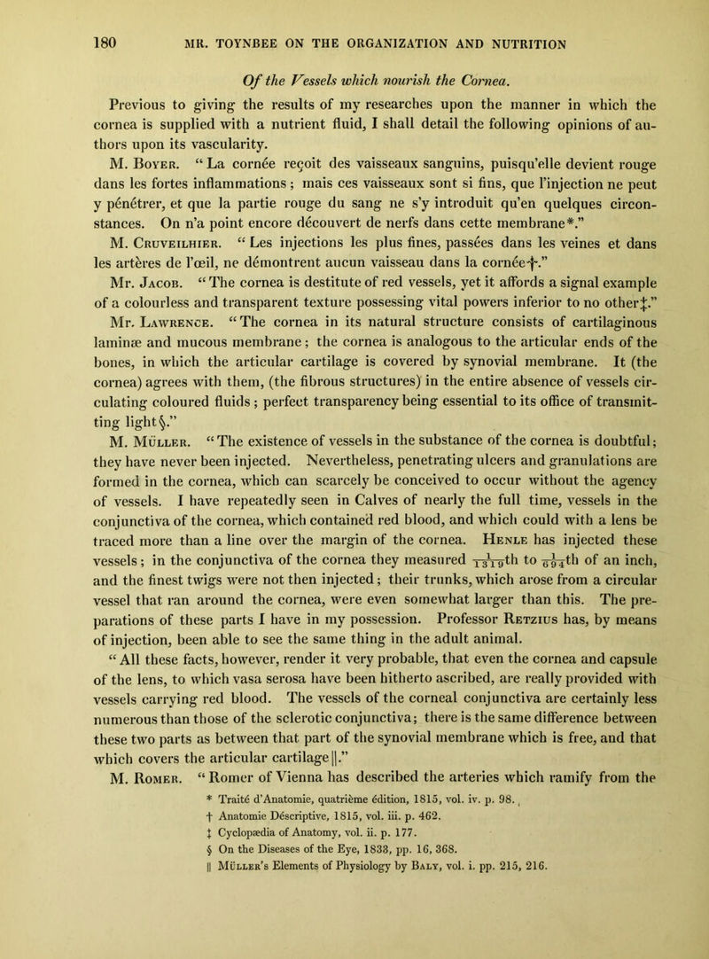 Of the Vessels which nourish the Cornea. Previous to giving the results of my researches upon the manner in which the cornea is supplied with a nutrient fluid, I shall detail the following opinions of au- thors upon its vascularity. M. Boyer. “La cornee regoit des vaisseaux sanguins, puisqu’elle devient rouge dans les fortes inflammations ; mais ces vaisseaux sont si fins, que I’injection ne pent y p6netrer, et que la partie rouge du sang ne s’y introduit qu’en quelques circon- stances. On n’a point encore decouvert de nerfs dans cette membrane*.” M. Cruveilhier. “ Les injections les plus fines, passees dans les veines et dans les art^res de Vosil, ne demontrent aucun vaisseau dans la cornee-f'.” Mr. Jacob. “The cornea is destitute of red vessels, yet it affords a signal example of a colourless and transparent texture possessing vital powers inferior to no other|.” Mr. Lawrence. “The cornea in its natural structure consists of cartilaginous laminse and mucous membrane; the cornea is analogous to the articular ends of the bones, in which the articular cartilage is covered by synovial membrane. It (the cornea) agrees with them, (the fibrous structures) in the entire absence of vessels cir- culating coloured fluids ; perfect transparency being essential to its office of transmit- ting light M. Muller. “The existence of vessels in the substance of the cornea is doubtful; they have never been injected. Nevertheless, penetrating ulcers and granulations are formed in the cornea, which can scarcely be conceived to occur without the agency of vessels. I have repeatedly seen in Calves of nearly the full time, vessels in the conjunctiva of the cornea, which contained red blood, and which could with a lens be traced more than a line over the margin of the cornea. Henle has injected these vessels; in the conjunctiva of the cornea they measured ro-gth to g-^th of an inch, and the finest twigs were not then injected; their trunks, which arose from a circular vessel that ran around the cornea, were even somewhat larger than this. The pre- parations of these parts 1 have in my possession. Professor Retzius has, by me.ans of injection, been able to see the same thing in the adult animal. “ All these faets, however, render it very probable, that even the cornea and capsule of the lens, to which vasa serosa have been hitherto ascribed, are really provided with vessels carrying red blood. The vessels of the corneal conjunctiva are certainly less numerous than those of the sclerotic conjunctiva; there is the same difference between these two parts as between that part of the synovial membrane whieh is free, and that which covers the articular cartilage j].” M. Romer. “ Romer of Vienna has described the arteries which ramify from the * Trait6 d’Anatomie, quatri^me Edition, 1815, vol. iv. p. 98. ^ f Anatomie Descriptive, 1815, vol. iii. p. 462. X CyclopEedia of Anatomy, vol. ii. p. 177. § On the Diseases of the Eye, 1833, pp. 16, 368. II Muller’s Elements of Physiology by Baly, vol. i. pp. 215, 216.