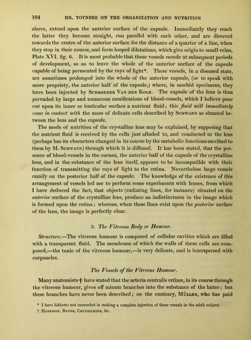 above, extend upon the anterior surface of the capsule. Immediately they reach the latter they become straight, run parallel with each other, and are directed towards the centre of the anterior surface for the distance of a quarter of a line, when they stop in their course, and form looped dilatations, which give origin to small veins, Plate XVI. fig. 6. It is most probable that these vessels recede at subsequent periods of development, so as to leave the whole of the anterior surface of the capsule capable of being permeated by the rays of light*. These vessels, in a diseased state, are sometimes prolonged into the whole of the anterior capsule, (or to speak with more propriety, the anterior half of the capsule,) where, in morbid specimens, they have been injected by Schroeder Van der Kolk. The capsule of the lens is thus pervaded by large and numerous ramifications of blood-vessels, which I believe pour out upon its inner or lenticular surface a nutrient fluid; this fluid will immediately come in contact with the mass of delicate cells described by Schwann as situated be- tween the lens and the capsule. The mode of nutrition of the crystalline lens may be explained, by supposing that the nutrient fluid is received by the cells just alluded to, and conducted to the lens (perhaps has its characters changed in its course by the metabolic functions ascribed to them by M. Schwann) through which it is diffused. It has been stated, that the pre- sence of blood-vessels in the cornea, the anterior half of the capsule of the crystalline lens, and in the substance of the lens itself, appears to be incompatible with their function of transmitting the rays of light to the retina. Nevertheless large vessels ramify on the posterior half of the capsule. The knowledge of the existence of this arrangement of vessels led me to perform some experiments with lenses, from which I have deduced the fact, that objects (radiating lines, for instance) situated on the anterior surface of the crystalline lens, produce an indistinctness in the image which is formed upon the retina; whereas, when these lines exist upon the posterior surface of the lens, the image is perfectly clear. 3. The Vitreous Body or Humour. Structure.—The vitreous humour is composed of cellular cavities which are filled with a transparent fluid. The membrane of which the walls of these cells are com- posed,—the tunic of the vitreous humour,—is very delicate, and is interspersed with corpuscles. The Vessels of the Vitreous Humour. Many anatomists-f- have stated that the arteria centralis retinae, in its course through the vitreous humour, gives off minute branches into the substance of the latter; but these branches have never been described; on the contrary, Muller, who has paid * I have hitherto not succeeded in making a complete injection of these vessels in the adult subject, t Harrison, Boyer, Cruveilhier, &c.