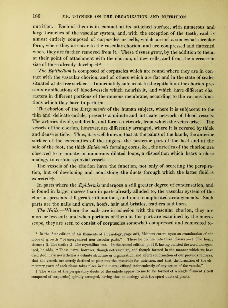 nutrition. Each of them is in contact, at its attached surface, with numerous and large branches of the vascular system, and, with the exception of the teeth, each is almost entirely composed of corpuscles or cells, which are of a somewhat circular form, where they are near to the vascular chorion, and are compressed and flattened where they are further removed from it. These tissues grow, by the addition to them, at their point of attachment with the chorion, of new cells, and from the increase in size of those already developed*. The Epithelium is composed of corpuscles which are round where they are in con- tact with the vascular chorion, and of others which are flat and in the state of scales situated at its free surface. Immediately subjacent to the epithelium the chorion pre- sents ramifications of blood-vessels which nourish it, and which have diflferent cha- racters in different portions of the mucous membrane, according to the various func- tions which they have to perform. The chorion of the Integuments of the human subject, where it is subjacent to the thin and delicate cuticle, presents a minute and intricate network of blood-vessels. The arteries divide, subdivide, and form a network, from which the veins arise. The vessels of the chorion, however, are differently arranged, where it is covered by thick and dense cuticle. Thus, it is well known, that at the palms of the hands, the anterior surface of the extremities of the fingers, the posterior part of the heel and at the sole of the foot, the thick Epidermis forming corns, &c., the arteries of the chorion are observed to terminate in numerous dilated loops, a disposition which bears a close analogy to certain synovial vessels. The vessels of the chorion have the function, not only of secreting the perspira- tion, but of developing and nourishing the ducts through which the latter fluid is excreted-j-. In parts where the Epidermis undergoes a still greater degree of condensation, and is found in larger masses than in parts already alluded to, the vascular system of the chorion presents still greater dilatations, and more complicated arrangements. Such parts are the nails and claws, hoofs, hair and bristles, feathers and horn. The Nails.—Where the nails are in cohesion with the vascular chorion, they are more or less soft; and when portions of them at this part are examined by the micro- scope, they are seen to consist of corpuscles somewhat compressed and connected to- * In the first edition of his Elements of Physiology, page 384, Muller enters upon an examination of the mode of growth “ of unorganized non-vascular parts.” These he divides into three classes:—1. The homy tissues ; 2. The teeth ; 3. The crystalline lens. In the second edition, p. 416, having omitted the word unorgan- ized, he adds, “ These parts, however, though not vascular, and though formed in the manner which we have described, have nevertheless a definite structure or organization, and afford confirmation of our previous remarks, that the vessels are merely destined to pour out the materials for nutrition, and that the formation of the ele- mentary parts of each tissue takes place in the matter effused independently of any action of the vessels.” t The walls of the perspiratory ducts of the cuticle appear to me to be formed of a single filament (itself composed of corpuscles) spirally arranged, having thus an analogy with the spiral ducts of plants.