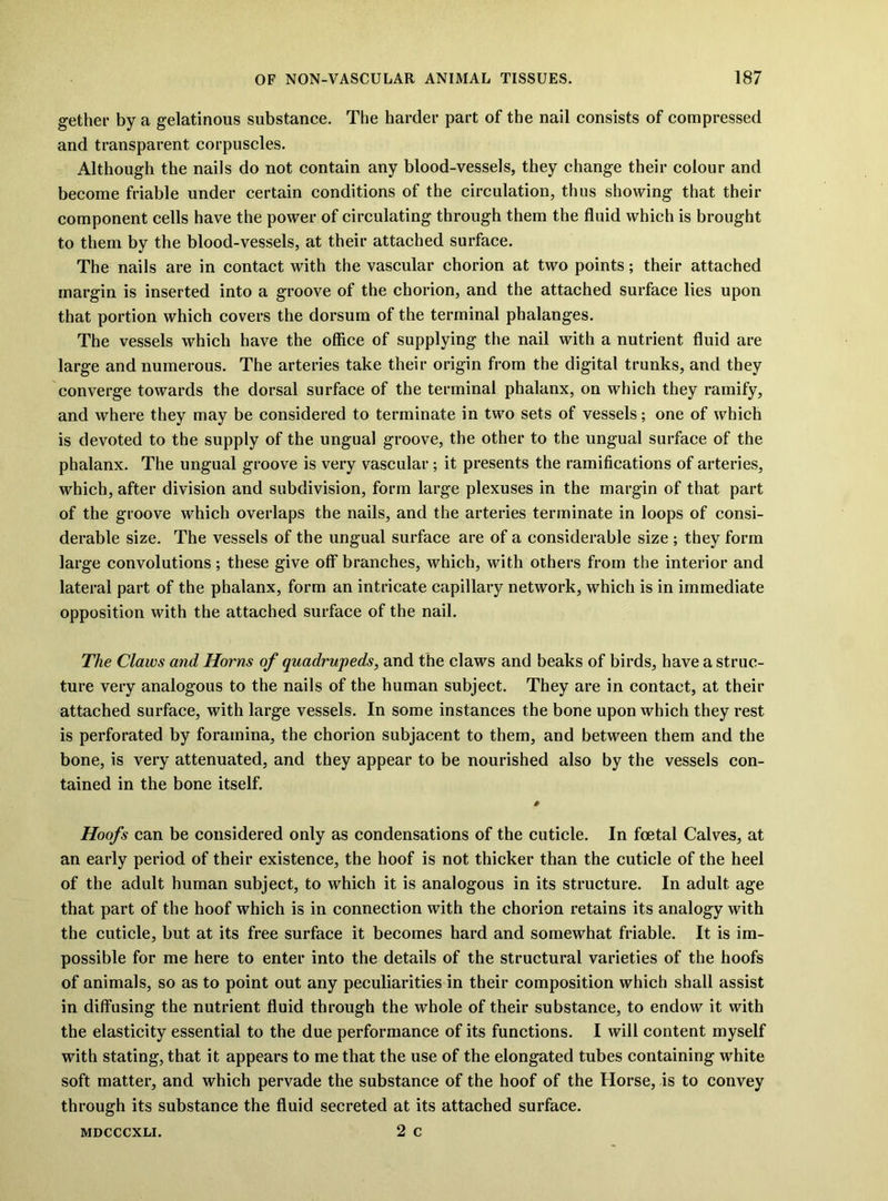 gethei- by a gelatinous substance. The harder part of the nail consists of compressed and transparent corpuscles. Although the nails do not contain any blood-vessels, they change their colour and become friable under certain conditions of the circulation, thus showing that their component cells have the power of circulating through them the fluid which is brought to them by the blood-vessels, at their attached surface. The nails are in contact with the vascular chorion at two points; their attached margin is inserted into a groove of the chorion, and the attached surface lies upon that portion which covers the dorsum of the terminal phalanges. The vessels which have the office of supplying the nail with a nutrient fluid are large and numerous. The arteries take their origin from the digital trunks, and they converge towards the dorsal surface of the terminal phalanx, on which they ramify, and where they may be considered to terminate in two sets of vessels; one of which is devoted to the supply of the ungual groove, the other to the ungual surface of the phalanx. The ungual groove is very vascular; it presents the ramifications of arteries, which, after division and subdivision, form large plexuses in the margin of that part of the groove which overlaps the nails, and the arteries terminate in loops of consi- derable size. The vessels of the ungual surface are of a considerable size ; they form large convolutions; these give off branches, which, with others from the interior and lateral part of the phalanx, form an intricate capillary network, which is in immediate opposition with the attached surface of the nail. The Claws and Horns of quadrupeds, and the claws and beaks of birds, have a struc- ture very analogous to the nails of the human subject. They are in contact, at their attached surface, with large vessels. In some instances the bone upon which they rest is perforated by foramina, the chorion subjacent to them, and between them and the bone, is very attenuated, and they appear to be nourished also by the vessels con- tained in the bone itself. Hoofs can be considered only as condensations of the cuticle. In foetal Calves, at an early period of their existence, the hoof is not thicker than the cuticle of the heel of the adult human subject, to which it is analogous in its structure. In adult age that part of the hoof which is in connection with the chorion retains its analogy with the cuticle, but at its free surface it becomes hard and somewhat friable. It is im- possible for me here to enter into the details of the structural varieties of the hoofs of animals, so as to point out any peculiarities in their composition which shall assist in diffusing the nutrient fluid through the whole of their substance, to endow it with the elasticity essential to the due performance of its functions. I will content myself with stating, that it appears to me that the use of the elongated tubes containing white soft matter, and which pervade the substance of the hoof of the Horse, is to convey through its substance the fluid secreted at its attached surface. 2 c MDCCCXLI.