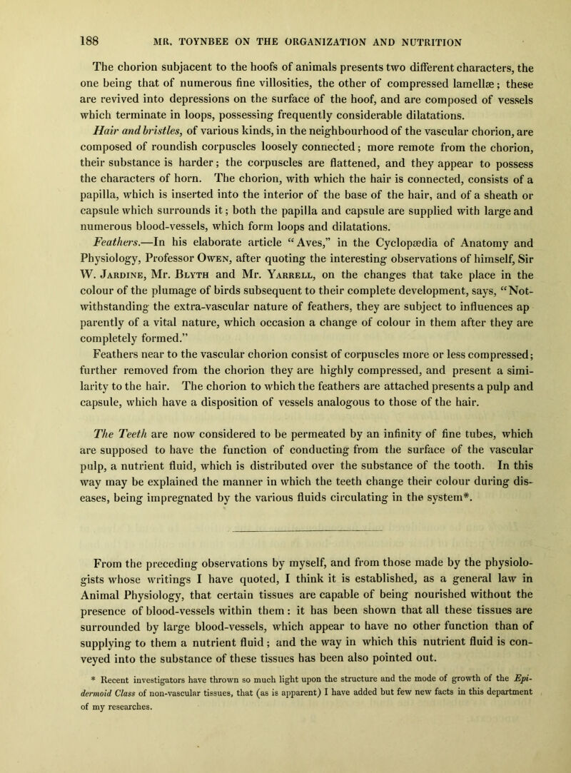The chorion subjacent to the hoofs of animals presents two different characters, the one being that of numerous fine villosities, the other of compressed lamellse; these are revived into depressions on the surface of the hoof, and are composed of vessels which terminate in loops, possessing frequently considerable dilatations. Hair and bristles, of various kinds, in the neighbourhood of the vascular chorion, are composed of roundish corpuscles loosely connected; more remote from the chorion, their substance is harder; the corpuscles are flattened, and they appear to possess the characters of horn. The chorion, with which the hair is connected, consists of a papilla, which is inserted into the interior of the base of the hair, and of a sheath or capsule which surrounds it; both the papilla and capsule are supplied with large and numerous blood-vessels, which form loops and dilatations. Feathers.—In his elaborate article ‘‘Aves,” in the Cyclopaedia of Anatomy and Physiology, Professor Owen, after quoting the interesting observations of himself. Sir W. Jardine, Mr. Blyth and Mr. Yarrell, on the changes that take place in the colour of the plumage of birds subsequent to their complete development, says, “Not- withstanding the extra-vascular nature of feathers, they are subject to influences ap parently of a vital nature, which occasion a change of colour in them after they are completely formed.” Feathers near to the vascular chorion consist of corpuscles more or less compressed; further removed from the chorion they are highly compressed, and present a simi- larity to the hair. The chorion to which the feathers are attached presents a pulp and capsule, which have a disposition of vessels analogous to those of the hair. The Teeth are now considered to be permeated by an infinity of fine tubes, which are supposed to have the function of conducting from the surface of the vascular pulp, a nutrient fluid, which is distributed over the substance of the tooth. In this way may be explained the manner in which the teeth change their colour during dis- eases, being impregnated by the various fluids circulating in the system*. From the preceding observations by myself, and from those made by the physiolo- gists whose writings I have quoted, I think it is established, as a general law in Animal Physiology, that certain tissues are capable of being nourished without the presence of blood-vessels within them: it has been shown that all these tissues are surrounded by large blood-vessels, which appear to have no other function than of supplying to them a nutrient fluid; and the way in which this nutrient fluid is con- veyed into the substance of these tissues has been also pointed out. * Recent investigators have thrown so much light upon the structure and the mode of growth of the Epi- dermoid Class of non-vascular tissues, that (as is apparent) I have added but few new facts in this department of my researches.