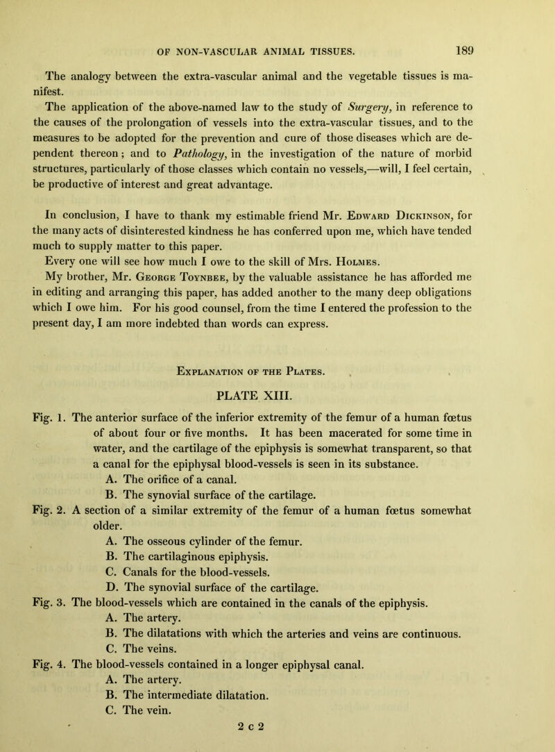 The analogy between the extra-vascular animal and the vegetable tissues is ma- nifest. The application of the above-named law to the study of Surgery, in reference to the causes of the prolongation of vessels into the extra-vascular tissues^ and to the measures to be adopted for the prevention and cure of those diseases which are de- pendent thereon; and to Pathology, in the investigation of the nature of morbid structures, particularly of those classes which contain no vessels,—will, I feel certain, be productive of interest and great advantage. In conclusion, I have to thank my estimable friend Mr. Edward Dickinson, for the many acts of disinterested kindness he has conferred upon me, which have tended much to supply matter to this paper. Every one will see how much 1 owe to the skill of Mrs. Holmes. My brother, Mr. George Toynbee, by the valuable assistance he has afforded me in editing and arranging this paper, has added another to the many deep obligations which I owe him. For his good counsel, from the time I entered the profession to the present day, I am more indebted than words can express. Explanation of the Plates. PLATE XIII. Fig. 1. The anterior surface of the inferior extremity of the femur of a human foetus of about four or five months. It has been macerated for some time in water, and the cartilage of the epiphysis is somewhat transparent, so that a canal for the epiphysal blood-vessels is seen in its substance. A. The orifice of a canal. B. The synovial surface of the cartilage. Fig. 2. A section of a similar extremity of the femur of a human foetus somewhat older. A. The osseous cylinder of the femur. B. The cartilaginous epiphysis. C. Canals for the blood-vessels. D. The synovial surface of the cartilage. Fig. 3. The blood-vessels which are contained in the canals of the epiphysis. A. The artery. B. The dilatations with which the arteries and veins are continuous. C. The veins. Fig. 4. The blood-vessels contained in a longer epiphysal canal. A. The artery. B. The intermediate dilatation. C. The vein. 2 c 2