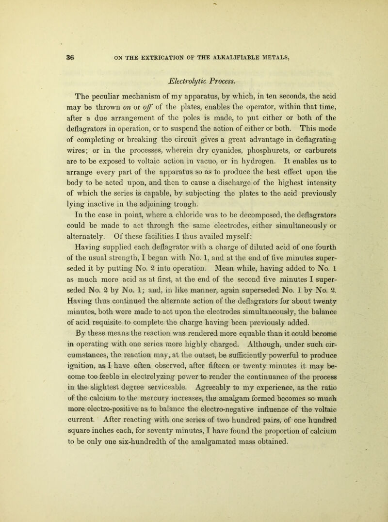 Electrolytic Process. The peculiar mechanism of my apparatus, by which, in ten seconds, the acid may be thrown on or off of the plates, enables the operator, within that time, after a due arrangement of the poles is made, to put either or both of the deflagrators in operation, or to suspend the action of either or both. This mode of completing or breaking the circuit gives a great advantage in deflagrating wires; or in the processes, wherein dry cyanides, phosphurets, or carburets are to be exposed to voltaic action in vacuo, or in hydrogen. It enables us to arrange every part of the apparatus so as to produce the best effect upon the body to be acted upon, and then to cause a discharge of the highest intensity of which the series is capable, by subjecting the plates to the acid previously lying inactive in the adjoining trough. In the case in point, where a chloride was to be decomposed, the deflagrators could be made to act through the same electrodes, either simultaneously or alternately. Of these facilities I thus availed myself: Having supplied each deflagrator with a charge of diluted acid of one fourth of the usual strength, I began with No. 1, and at the end of five minutes super- seded it by putting No. 2 into operation. Mean while, having added to No. 1 as much more acid as at first, at the end of the second five minutes I super- seded No. 2 by No. 1; and, in like manner, again superseded No. 1 by No. 2. Having thus continued the alternate action of the deflagrators for about twenty minutes, both were made to act upon the electrodes simultaneously, the balance of acid requisite to complete the charge having been previously added. By these means the reaction was rendered more equable than it could become in operating with one series more highly charged. Although, under such cir- cumstances, the reaction may, at the outset, be sufficiently powerful to produce ignition, as I have often observed, after fifteen or twenty minutes it may be- come too feeble in electrolyzing power to render the continuance of the process in the slightest degree serviceable. Agreeably to my experience, as the ratio of the calcium to the mercury increases, the amalgam formed becomes so much more electro-positive as to balance the electro-negative influence of the voltaic current. After reacting with one series of two hundred pairs, of one hundred square inches each, for seventy minutes, I have found the proportion of calcium to be only one six-hundredth of the amalgamated mass obtained.