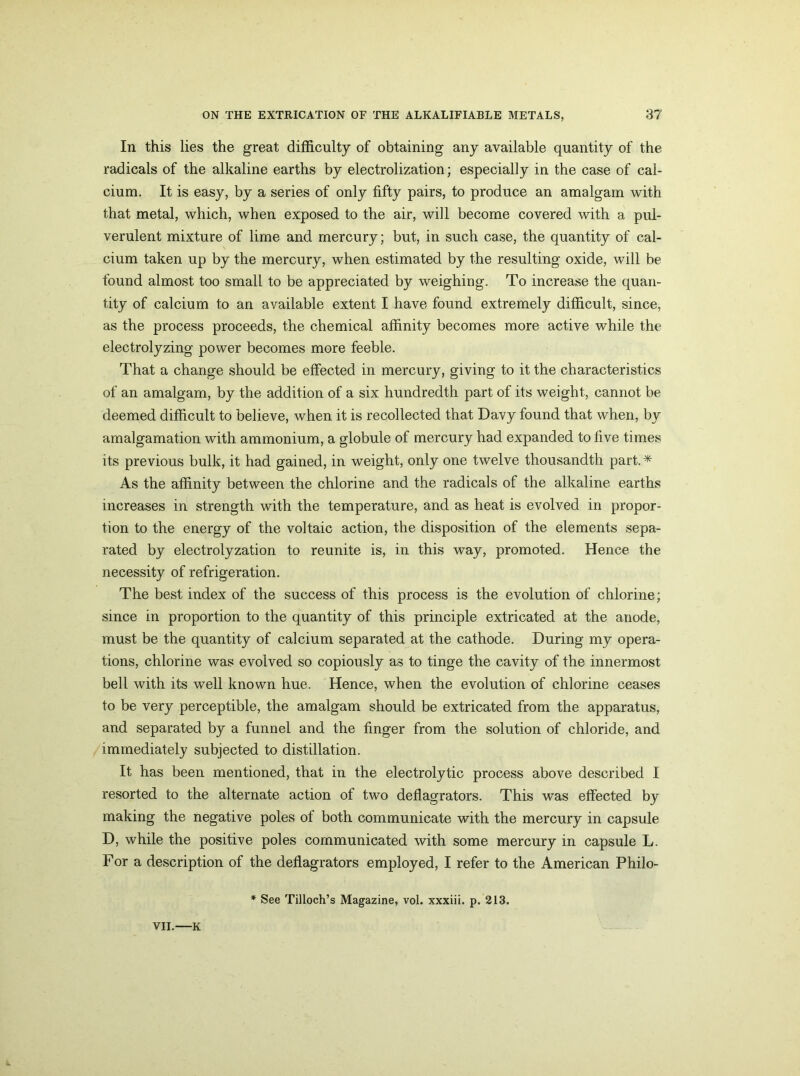 In this lies the great difficulty of obtaining any available quantity of the radicals of the alkaline earths by electrolization; especially in the case of cal- cium. It is easy, by a series of only fifty pairs, to produce an amalgam with that metal, which, when exposed to the air, will become covered with a pul- verulent mixture of lime and mercury; but, in such case, the quantity of cal- cium taken up by the mercury, when estimated by the resulting oxide, will be found almost too small to be appreciated by weighing. To increase the quan- tity of calcium to an available extent I have found extremely difficult, since, as the process proceeds, the chemical affinity becomes more active while the electrolyzing power becomes more feeble. That a change should be effected in mercury, giving to it the characteristics of an amalgam, by the addition of a six hundredth part of its weight, cannot be deemed difficult to believe, when it is recollected that Davy found that when, by amalgamation with ammonium, a globule of mercury had expanded to five times its previous bulk, it had gained, in weight, only one twelve thousandth part.* As the affinity between the chlorine and the radicals of the alkaline earths increases in strength with the temperature, and as heat is evolved in propor- tion to the energy of the voltaic action, the disposition of the elements sepa- rated by electrolyzation to reunite is, in this way, promoted. Hence the necessity of refrigeration. The best index of the success of this process is the evolution of chlorine; since in proportion to the quantity of this principle extricated at the anode, must be the quantity of calcium separated at the cathode. During my opera- tions, chlorine was evolved so copiously as to tinge the cavity of the innermost bell with its well known hue. Hence, when the evolution of chlorine ceases to be very perceptible, the amalgam should be extricated from the apparatus, and separated by a funnel and the finger from the solution of chloride, and immediately subjected to distillation. It has been mentioned, that in the electrolytic process above described I resorted to the alternate action of two deflagrators. This was effected by making the negative poles of both communicate with the mercury in capsule D, while the positive poles communicated with some mercury in capsule L. For a description of the deflagrators employed, I refer to the American Philo- * See Tilloch’s Magazine, vol. xxxiii. p. 213.