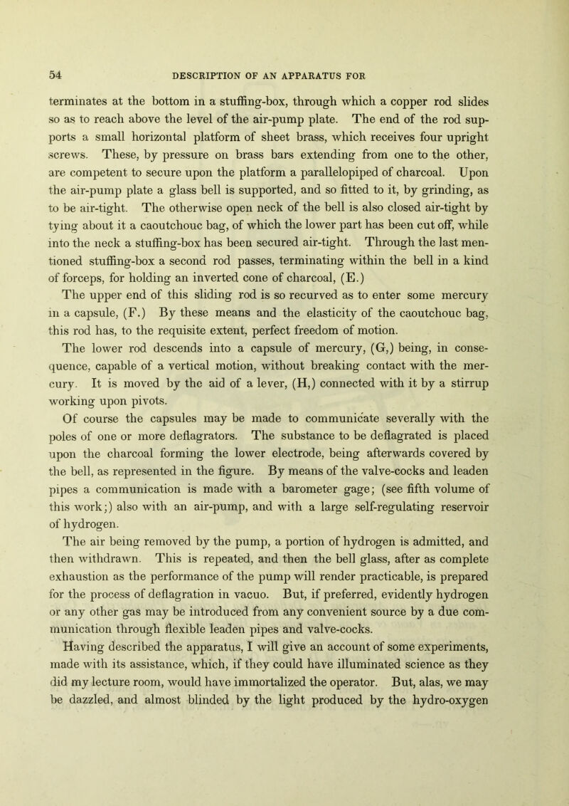 terminates at the bottom in a stuffing-box, through which a copper rod slides so as to reach above the level of the air-pump plate. The end of the rod sup- ports a small horizontal platform of sheet brass, which receives four upright screws. These, by pressure on brass bars extending from one to the other, are competent to secure upon the platform a parallelopiped of charcoal. Upon the air-pump plate a glass bell is supported, and so fitted to it, by grinding, as to be air-tight. The otherwise open neck of the bell is also closed air-tight by tying about it a caoutchouc bag, of which the lower part has been cut off, while into the neck a stuffing-box has been secured air-tight. Through the last men- tioned stuffing-box a second rod passes, terminating within the bell in a kind of forceps, for holding an inverted cone of charcoal, (E.) The upper end of this sliding rod is so recurved as to enter some mercury in a capsule, (F.) By these means and the elasticity of the caoutchouc bag, this rod has, to the requisite extent, perfect freedom of motion. The lower rod descends into a capsule of mercury, (G,) being, in conse- quence, capable of a vertical motion, without breaking contact with the mer- cury. It is moved by the aid of a lever, (H,) connected with it by a stirrup working upon pivots. Of course the capsules may be made to communicate severally with the poles of one or more deflagrators. The substance to be deflagrated is placed upon the charcoal forming the lower electrode, being afterwards covered by the bell, as represented in the figure. By means of the valve-cocks and leaden pipes a communication is made with a barometer gage; (see fifth volume of this work;) also with an air-pump, and with a large self-regulating reservoir of hydrogen. The air being removed by the pump, a portion of hydrogen is admitted, and then withdrawn. This is repeated, and then the bell glass, after as complete exhaustion as the performance of the pump will render practicable, is prepared for the process of deflagration in vacuo. But, if preferred, evidently hydrogen or any other gas may be introduced from any convenient source by a due com- munication through flexible leaden pipes and valve-cocks. Having described the apparatus, I will give an account of some experiments, made with its assistance, which, if they could have illuminated science as they did my lecture room, would have immortalized the operator. But, alas, we may be dazzled, and almost blinded by the light produced by the hydro-oxygen