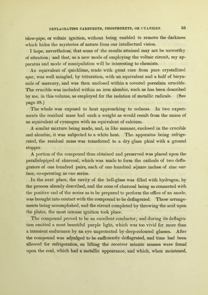 blow-pipe, or voltaic ignition, without being enabled to remove the darkness which hides the mysteries of nature from our intellectual vision. I hope, nevertheless, that some of the results attained may not be unworthy of attention; and that, as a new mode of employing the voltaic circuit, my ap- paratus and mode of manipulation will be interesting to chemists. An equivalent of quicklime, made with great care from pure crystallized spar, was well mingled, by trituration, with an equivalent and a half of bicya- nide of mercury, and was then enclosed within a covered porcelain crucible. The crucible was included within an iron alembic, such as has been described by me, in this volume, as employed for the isolation of metallic radicals. (See page 38.) The whole was exposed to heat approaching to redness. In two experi- ments the residual mass had such a weight as would result from the union of an equivalent of cyanogen with an equivalent of calcium. A similar mixture being made, and, in like manner, enclosed in the crucible and alembic, it was subjected to a white heat. The apparatus being refrige- rated, the residual mass was transferred to a dry glass phial with a ground stopper. A portion of the compound thus obtained and preserved was placed upon the parallelopiped of charcoal, which was made to form the cathode of two defla- grators of one hundred pairs, each of one hundred square inches of zinc sur- face, co-operating as one series. In the next place, the cavity of the bell-glass was filled with hydrogen, by the process already described, and the cone of charcoal being so connected with the positive end of the series as to be prepared to perform the office of an anode, was brought into contact with the compound to be deflagrated. These arrange- ments being accomplished, and the circuit completed by throwing the acid upon the plates, the most intense ignition took place. The compound proved to be an excellent conductor; and during its deflagra- tion emitted a most beautiful purple light, which was too vivid for more than a transient endurance by an eye unprotected by deep-coloured glasses. After the compound wras adjudged to be sufficiently deflagrated, and time had been allowed for refrigeration, on lifting the receiver minute masses were found upon the coal, which had a metallic appearance, and which, when moistened,