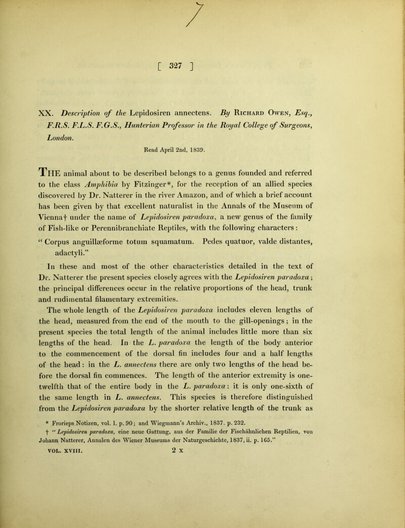 XX. Description of the Lepidosiren annectens. By Richard Owen, Esq., F.R.S. F.L.S. F.G.S., Hunterian Professor in the Royal College of Surgeons, London. Read April 2nd, 1839. The animal about to be described belongs to a genus founded and referred to the class Amphibia by Fitzinger*, for the reception of an allied species discovered by Dr. Natterer in the river Amazon, and of which a brief account has been given by that excellent naturalist in the Annals of the Museum of Viennaf under the name of Lepidosiren paradoxa, a new genus of the family of Fish-like or Perennibranchiate Reptiles, with the following characters : tc Corpus anguillseforme totum squamatum. Pedes quatuor, valde distantes, adactyli.” In these and most of the other characteristics detailed in the text of Dr. Natterer the present species closely agrees with the Lepidosiren paradoxa ; the principal differences occur in the relative proportions of the head, trunk and rudimental filamentary extremities. The whole length of the Lepidosiren paradoxa includes eleven lengths of the head, measured from the end of the mouth to the gill-openings; in the present species the total length of the animal includes little more than six lengths of the head. In the L. paradoxa the length of the body anterior to the commencement of the dorsal fin includes four and a half lengths of the head: in the L. annectens there are only two lengths of the head be- fore the dorsal fin commences. The length of the anterior extremity is one- twelfth that of the entire body in the L. paradoxa: it is only one-sixth of the same length in L. annectens. This species is therefore distinguished from the Lepidosiren paradoxa by the shorter relative length of the trunk as * Frorieps Notizen, vol. 1. p. 90; and Wiegmann’s Archiv., 1837. p. 232. t “ Lepidosiren paradoxa, eine neue Gattung, aus der Familie der Fischahnlichen Reptilien, von Johann Natterer, Annalen des Wiener Museums der Naturgeschichte, 1837, ii. p. 165.” 2 x VOL. XVIII.