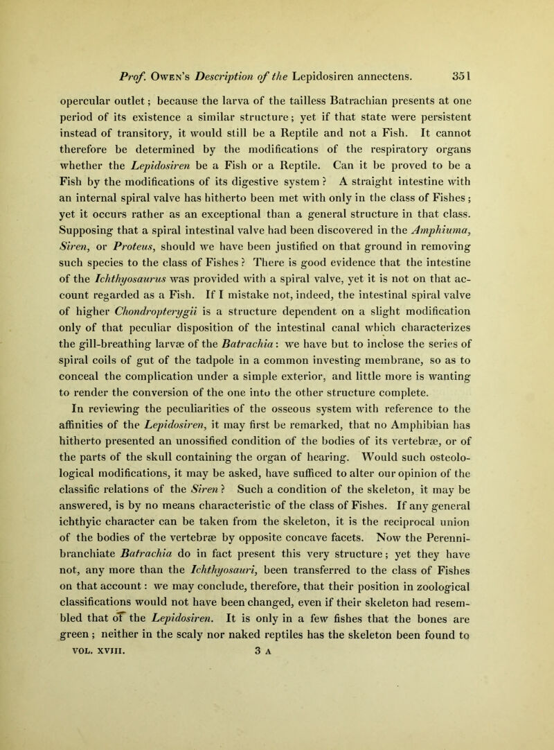 opercular outlet; because the larva of the tailless Batrachian presents at one period of its existence a similar structure; yet if that state were persistent instead of transitory, it would still be a Reptile and not a Fish. It cannot therefore be determined by the modifications of the respiratory organs whether the Lepidosiren be a Fish or a Reptile. Can it be proved to be a Fish by the modifications of its digestive system ? A straight intestine with an internal spiral valve has hitherto been met with only in the class of Fishes ; yet it occurs rather as an exceptional than a general structure in that class. Supposing that a spiral intestinal valve had been discovered in the Amphiuma, Siren, or Proteus, should we have been justified on that ground in removing such species to the class of Fishes ? There is good evidence that the intestine of the Ichthyosaurus was provided with a spiral valve, yet it is not on that ac- count regarded as a Fish. If I mistake not, indeed, the intestinal spiral valve of higher Chondropterygii is a structure dependent on a slight modification only of that peculiar disposition of the intestinal canal which characterizes the gill-breathing larvae of the Batrachia: we have but to inclose the series of spiral coils of gut of the tadpole in a common investing membrane, so as to conceal the complication under a simple exterior, and little more is wanting to render the conversion of the one into the other structure complete. In reviewing the peculiarities of the osseous system with reference to the affinities of the Lepidosiren, it may first be remarked, that no Amphibian has hitherto presented an unossified condition of the bodies of its vertebrae, or of the parts of the skull containing the organ of hearing. Would such osteolo- logical modifications, it may be asked, have sufficed to alter our opinion of the classific relations of the Siren ? Such a condition of the skeleton, it may be answered, is by no means characteristic of the class of Fishes. If any general ichthyic character can be taken from the skeleton, it is the reciprocal union of the bodies of the vertebrae by opposite concave facets. Now the Perenni- branchiate Batrachia do in fact present this very structure; yet they have not, any more than the Ichthyosauri, been transferred to the class of Fishes on that account: we may conclude, therefore, that their position in zoological classifications would not have been changed, even if their skeleton had resem- bled that oT the Lepidosiren. It is only in a few fishes that the bones are green ; neither in the scaly nor naked reptiles has the skeleton been found to 3 A VOL. XVIII.