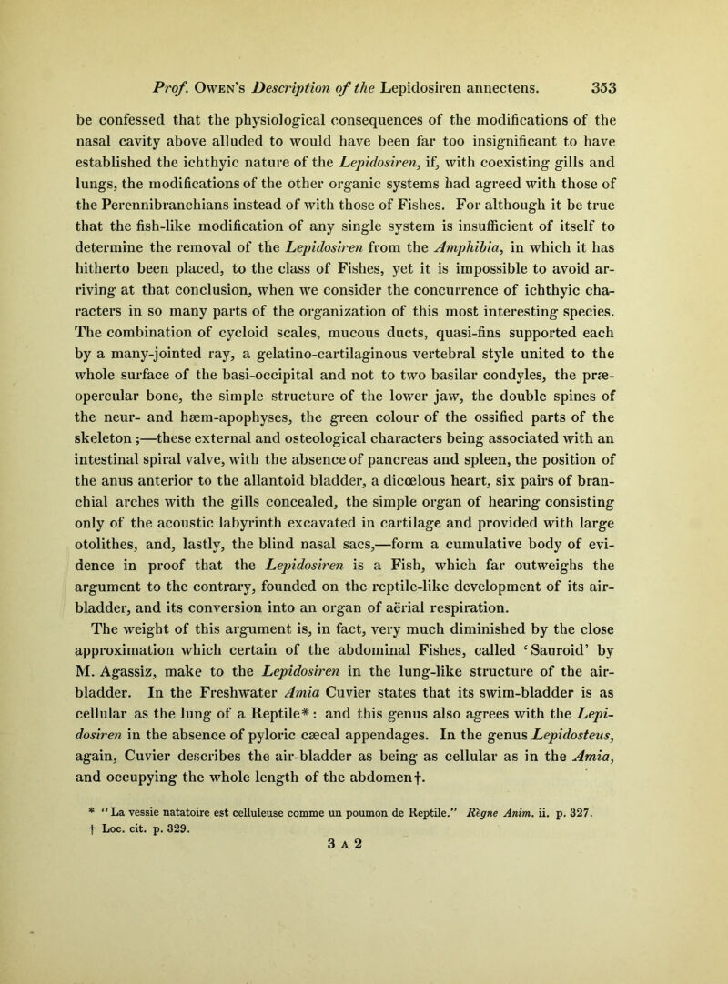 be confessed that the physiological consequences of the modifications of the nasal cavity above alluded to would have been far too insignificant to have established the ichthyic nature of the Lepidosiren, if, with coexisting gills and lungs, the modifications of the other organic systems had agreed with those of the Perennibranchians instead of with those of Fishes. For although it be true that the fish-like modification of any single system is insufficient of itself to determine the removal of the Lepidosiren from the Amphibia, in which it has hitherto been placed, to the class of Fishes, yet it is impossible to avoid ar- riving at that conclusion, when we consider the concurrence of ichthyic cha- racters in so many parts of the organization of this most interesting species. The combination of cycloid scales, mucous ducts, quasi-fins supported each by a many-jointed ray, a gelatino-cartilaginous vertebral style united to the whole surface of the basi-occipital and not to two basilar condyles, the prae- opercular bone, the simple structure of the lower jaw, the double spines of the neur- and haem-apophyses, the green colour of the ossified parts of the skeleton these external and osteological characters being associated with an intestinal spiral valve, with the absence of pancreas and spleen, the position of the anus anterior to the allantoid bladder, a diccelous heart, six pairs of bran- chial arches with the gills concealed, the simple organ of hearing consisting only of the acoustic labyrinth excavated in cartilage and provided with large otolithes, and, lastly, the blind nasal sacs,—form a cumulative body of evi- dence in proof that the Lepidosiren is a Fish, which far outweighs the argument to the contrary, founded on the reptile-like development of its air- bladder, and its conversion into an organ of aerial respiration. The weight of this argument is, in fact, very much diminished by the close approximation which certain of the abdominal Fishes, called ‘Sauroid’ by M. Agassiz, make to the Lepidosiren in the lung-like structure of the air- bladder. In the Freshwater Amia Cuvier states that its swim-bladder is as cellular as the lung of a Reptile* : and this genus also agrees with the Lepi- dosiren in the absence of pyloric csecal appendages. In the genus Lepidosteus, again, Cuvier describes the air-bladder as being as cellular as in the Amia, and occupying the whole length of the abdomen f. * La vessie natatoire est celluleuse comme un poumon de Reptile. Regne Anim. ii. p. 327. f Loc. cit. p. 329. 3 A 2
