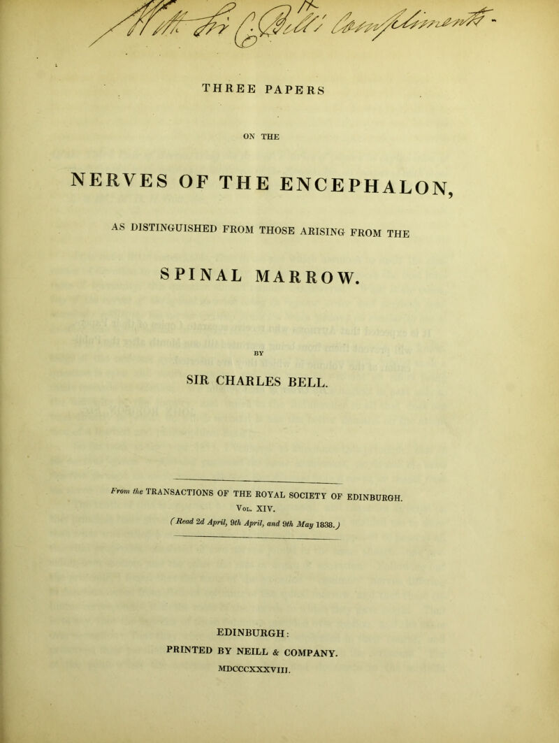 THREE PAPERS ON THE NERVES OF THE ENCEPHALON, AS DISTINGUISHED FROM THOSE ARISING FROM THE SPINAL MARROW. BY SIR CHARLES BELL. Fr°m the TRANSACTIONS OF THE ROYAL SOCIETY OF EDINBURGH. Vol. XIV. (Read 2d April, 9th April, and 9th May 1838.J EDINBURGH: PRINTED BY NEILL & COMPANY. MDCCCXXXVIII.