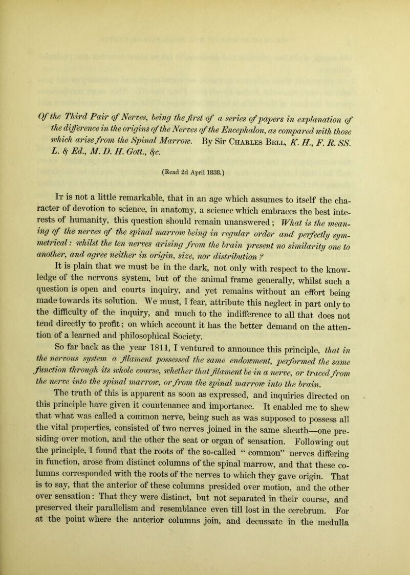 Of the Third Pair of Nerves, being the first of a series of papers in explanation of the difference in the origins of the Nerves of the Encephalon, as compared with those which arise from the Spinal Marrow. By Sir Charles Bell, K. H., F R SS L.8f Ed., M.D.H.Gott., fyc. (Read 2d April 1838.) It is not a little remarkable, that in an age which assumes to itself the cha- racter of devotion to science, in anatomy, a science which embraces the best inte- rests of humanity, this question should remain unanswered; What is the mean- ing of the nerves of the spinal marrow being in regular order and perfectly sym- metrical : whilst the ten nerves arising from the brain present no similarity one to another, and agree neither in origin, size, nor distribution ? It is plain that we must be in the dark, not only with respect to the know- ledge of the nervous system, but of the animal frame generally, whilst such a question is open and courts inquiry, and yet remains without an effort being made towards its solution. We must, I fear, attribute this neglect in part only to the difficulty of the inquiry, and much to the indifference to all that does not tend directly to profit, on which account it has the better demand on the atten- tion of a learned and philosophical Society. So far back as the year 1811, I ventured to announce this principle, that in the nervous system a filament possessed the same endowment, performed the same function through its whole course, whether that filament be in a nerve, or traced from the nerve into the spinal marrow, or from the spinal marrow into the brain. The truth of this is apparent as soon as expressed, and inquiries directed on this principle have given it countenance and importance. It enabled me to shew that what was called a common nerve, being such as was supposed to possess all the vital properties, consisted of two nerves joined in the same sheath—one pre- siding over motion, and the other the seat or organ of sensation. Following out the principle, I found that the roots of the so-called “ common” nerves differing in function, arose from distinct columns of the spinal marrow, and that these co- lumns coi responded with the roots of the nerves to which they gave origin. That is to say, that the anterior of these columns presided over motion, and the other over sensation: That they were distinct, but not separated in their course, and preserved their parallelism and resemblance even till lost in the cerebrum. For at the point where the anterior columns join, and decussate in the medulla