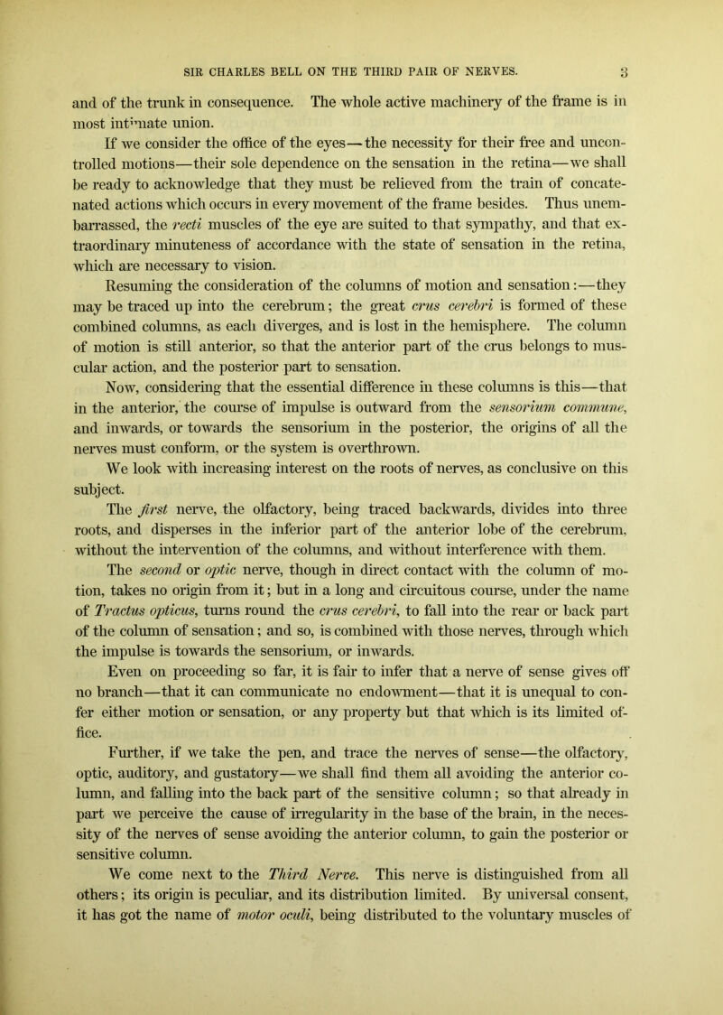 and of the trunk in consequence. The whole active machinery of the frame is in most intmiate union. If we consider the office of the eyes—the necessity for their free and uncon- trolled motions—their sole dependence on the sensation in the retina—we shall be ready to acknowledge that they must be relieved from the train of concate- nated actions which occurs in every movement of the frame besides. Thus unem- barrassed, the recti muscles of the eye are suited to that sympathy, and that ex- traordinary minuteness of accordance with the state of sensation in the retina, which are necessary to vision. Resuming the consideration of the columns of motion and sensation:—they may be traced up into the cerebrum; the great crus cerebri is formed of these combined columns, as each diverges, and is lost in the hemisphere. The column of motion is still anterior, so that the anterior part of the crus belongs to mus- cular action, and the posterior part to sensation. Now, considering that the essential difference in these columns is this—that in the anterior, the course of impulse is outward from the sensorium commune, and inwards, or towards the sensorium in the posterior, the origins of all the nerves must conform, or the system is overthrown. We look with increasing interest on the roots of nerves, as conclusive on this subject. The first nerve, the olfactory, being traced backwards, divides into three roots, and disperses in the inferior part of the anterior lobe of the cerebrum, without the intervention of the columns, and without interference with them. The second or optic nerve, though in direct contact with the column of mo- tion, takes no origin from it; but in a long and circuitous course, under the name of Tractus opticus, turns round the crus cerebri, to fall into the rear or back part of the column of sensation; and so, is combined with those nerves, through which the impulse is towards the sensorium, or inwards. Even on proceeding so far, it is fair to infer that a nerve of sense gives off no branch—that it can communicate no endowment—that it is unequal to con- fer either motion or sensation, or any property but that which is its limited of- fice. Further, if we take the pen, and trace the nerves of sense—the olfactory, optic, auditory, and gustatory—we shall find them all avoiding the anterior co- lumn, and falling into the back part of the sensitive column; so that already in part we perceive the cause of irregularity in the base of the brain, in the neces- sity of the nerves of sense avoiding the anterior column, to gain the posterior or sensitive column. We come next to the Third Nerve. This nerve is distinguished from all others; its origin is peculiar, and its distribution limited. By universal consent, it has got the name of motor ocxdi, being distributed to the voluntary muscles of