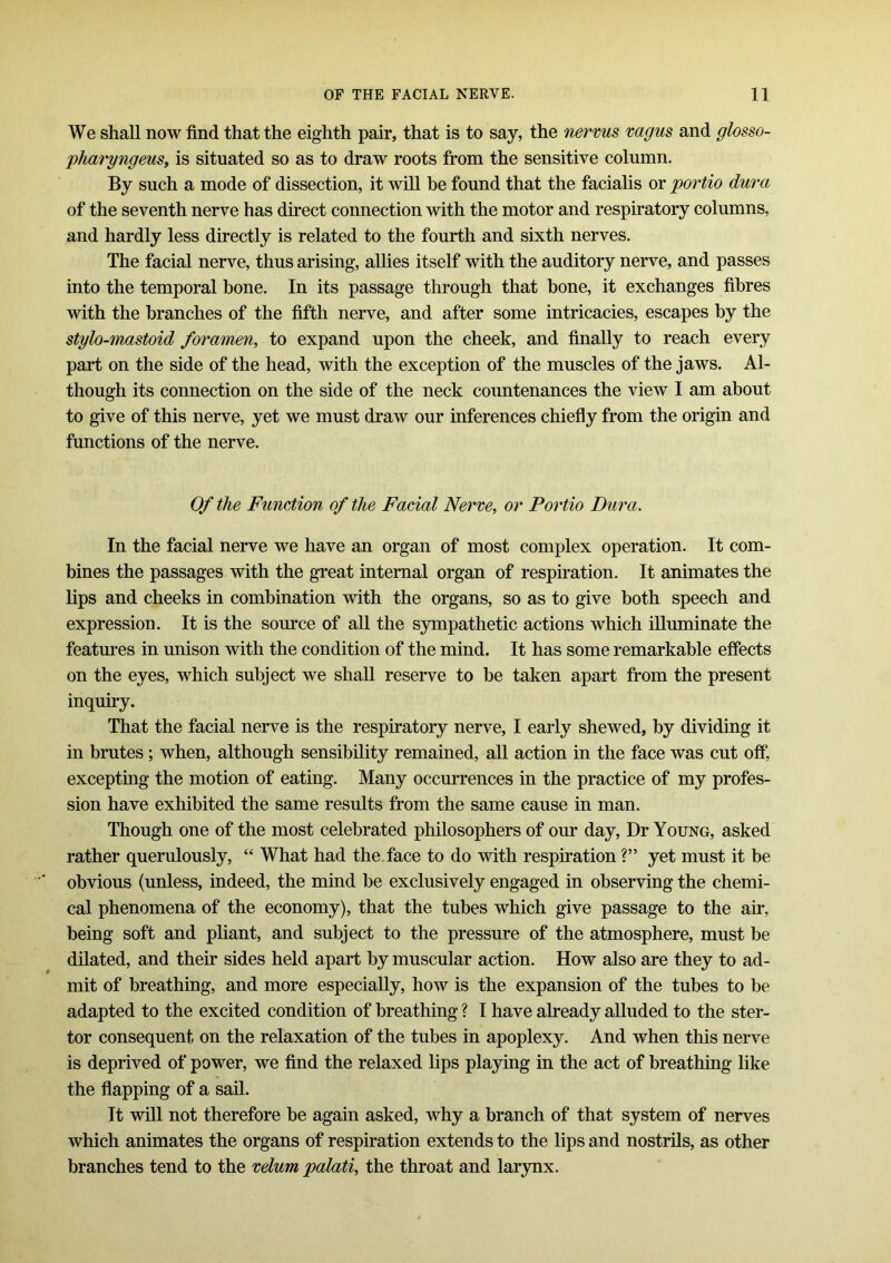 We shall now find that the eighth pair, that is to say, the nervus vagus and glosso- pharyngeus, is situated so as to draw roots from the sensitive column. By such a mode of dissection, it will be found that the facialis or portio dura of the seventh nerve has direct connection with the motor and respiratory columns, and hardly less directly is related to the fourth and sixth nerves. The facial nerve, thus arising, allies itself with the auditory nerve, and passes into the temporal bone. In its passage through that bone, it exchanges fibres with the branches of the fifth nerve, and after some intricacies, escapes by the stylo-mastoid foramen, to expand upon the cheek, and finally to reach every part on the side of the head, with the exception of the muscles of the jaws. Al- though its connection on the side of the neck countenances the view I am about to give of this nerve, yet we must draw our inferences chiefly from the origin and functions of the nerve. Of the Function of the Facial Nerve, or Portio Dura. In the facial nerve we have an organ of most complex operation. It com- bines the passages with the great internal organ of respiration. It animates the lips and cheeks in combination with the organs, so as to give both speech and expression. It is the source of all the sympathetic actions which illuminate the features in unison with the condition of the mind. It has some remarkable effects on the eyes, which subject we shall reserve to be taken apart from the present inquiry. That the facial nerve is the respiratory nerve, I early shewed, by dividing it in brutes ; when, although sensibility remained, all action in the face was cut off, excepting the motion of eating. Many occurrences in the practice of my profes- sion have exhibited the same results from the same cause in man. Though one of the most celebrated philosophers of our day, Dr Young, asked rather querulously, “ What had the face to do with respiration ?” yet must it be obvious (unless, indeed, the mind be exclusively engaged in observing the chemi- cal phenomena of the economy), that the tubes which give passage to the air, being soft and pliant, and subject to the pressure of the atmosphere, must be dilated, and their sides held apart by muscular action. How also are they to ad- mit of breathing, and more especially, how is the expansion of the tubes to be adapted to the excited condition of breathing ? I have already alluded to the ster- tor consequent on the relaxation of the tubes in apoplexy. And when this nerve is deprived of power, we find the relaxed lips playing in the act of breathing like the flapping of a sail. It will not therefore be again asked, why a branch of that system of nerves which animates the organs of respiration extends to the lips and nostrils, as other branches tend to the velum palati, the throat and larynx.