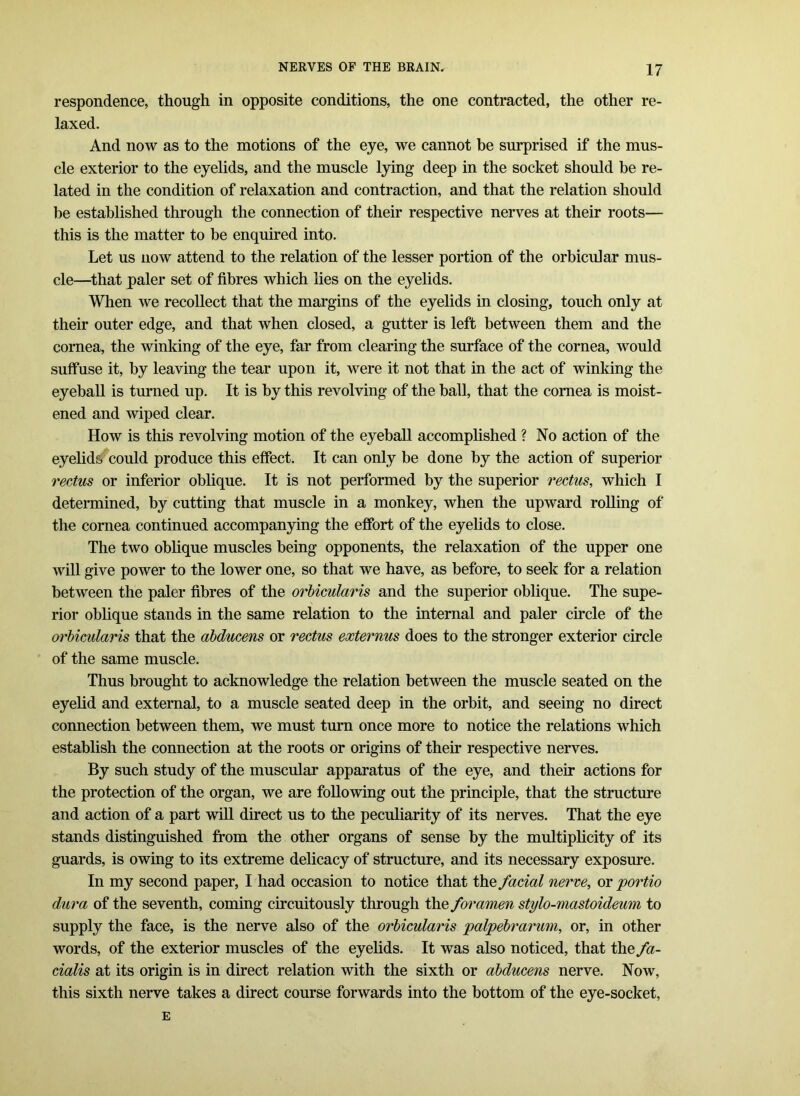 respondence, though in opposite conditions, the one contracted, the other re- laxed. And now as to the motions of the eye, we cannot be surprised if the mus- cle exterior to the eyelids, and the muscle lying deep in the socket should be re- lated in the condition of relaxation and contraction, and that the relation should be established through the connection of their respective nerves at their roots— this is the matter to be enquired into. Let us now attend to the relation of the lesser portion of the orbicular mus- cle—that paler set of fibres which lies on the eyelids. When we recollect that the margins of the eyelids in closing, touch only at their outer edge, and that when closed, a gutter is left between them and the cornea, the winking of the eye, far from clearing the surface of the cornea, would suffuse it, by leaving the tear upon it, were it not that in the act of winking the eyeball is turned up. It is by this revolving of the ball, that the cornea is moist- ened and wiped clear. How is this revolving motion of the eyeball accomplished ? No action of the eyelids could produce this effect. It can only be done by the action of superior rectus or inferior oblique. It is not performed by the superior rectus, which I determined, by cutting that muscle in a monkey, when the upward rolling of the cornea continued accompanying the effort of the eyelids to close. The two oblique muscles being opponents, the relaxation of the upper one will give power to the lower one, so that we have, as before, to seek for a relation between the paler fibres of the orbicularis and the superior oblique. The supe- rior oblique stands in the same relation to the internal and paler circle of the orbicularis that the abducens or rectus externus does to the stronger exterior circle of the same muscle. Thus brought to acknowledge the relation between the muscle seated on the eyelid and external, to a muscle seated deep in the orbit, and seeing no direct connection between them, we must turn once more to notice the relations which establish the connection at the roots or origins of their respective nerves. By such study of the muscular apparatus of the eye, and their actions for the protection of the organ, we are following out the principle, that the structure and action of a part will direct us to the peculiarity of its nerves. That the eye stands distinguished from the other organs of sense by the multiplicity of its guards, is owing to its extreme delicacy of structure, and its necessary exposure. In my second paper, I had occasion to notice that the facial nerve, or portio dura of the seventh, coming circuitously through the foramen stylo-mastoideum to supply the face, is the nerve also of the orbicularis palpebrarum, or, in other words, of the exterior muscles of the eyelids. It was also noticed, that the fa- cialis at its origin is in direct relation with the sixth or abducens nerve. Now, this sixth nerve takes a direct course forwards into the bottom of the eye-socket, E