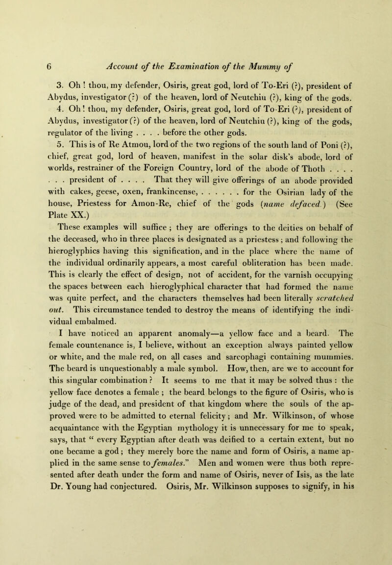 3. Oh ! thou, my defender, Osiris, great god, lord of To-Eri (?), president of Abydus, investigator (?) of the heaven, lord of Neutchiu (?), king of the gods. 4. Oh! thou, my defender, Osiris, great god, lord of To-Eri (?), president of Abydus, investigator (?) of the heaven, lord of Neutchiu (?), king of the gods, regulator of the living .... before the other gods. 5. This is of Re Atmou, lord of the two regions of the south land of Poni (?), chief, great god, lord of heaven, manifest in the solar disk’s abode, lord of worlds, restrainer of the Foreign Country, lord of the abode of Thoth .... . . . president of ... . That they will give offerings of an abode provided with cakes, geese, oxen, frankincense, for the Osirian lady of the house, Priestess for Amon-Re, chief of the gods (name defaced.) (See Plate XX.) These examples will suffice ; they are offerings to the deities on behalf of the deceased, who in three places is designated as a priestess; and following the hieroglyphics having this signification, and in the place where the name of the individual ordinarily appears, a most careful obliteration has been made. This is clearly the effect of design, not of accident, for the varnish occupying the spaces between each hieroglyphical character that had formed the name was quite perfect, and the characters themselves had been literally scratched out. This circumstance tended to destroy the means of identifying the indi- vidual embalmed. I have noticed an apparent anomaly—a yellow face and a beard. The female countenance is, I believe, without an exception always painted yellow or white, and the male red, on all cases and sarcophagi containing mummies. The beard is unquestionably a male symbol. How, then, are we to account for this singular combination ? It seems to me that it may be solved thus : the yellow face denotes a female ; the beard belongs to the figure of Osiris, who is judge of the dead, and president of that kingdom where the souls of the ap- proved were to be admitted to eternal felicity; and Mr. Wilkinson, of whose acquaintance with the Egyptian mythology it is unnecessary for me to speak, says, that “ every Egyptian after death was deified to a certain extent, but no one became a god; they merely bore the name and form of Osiris, a name ap- plied in the same sense to females.” Men and women were thus both repre- sented after death under the form and name of Osiris, never of Isis, as the late Dr. Young had conjectured. Osiris, Mr. Wilkinson supposes to signify, in his