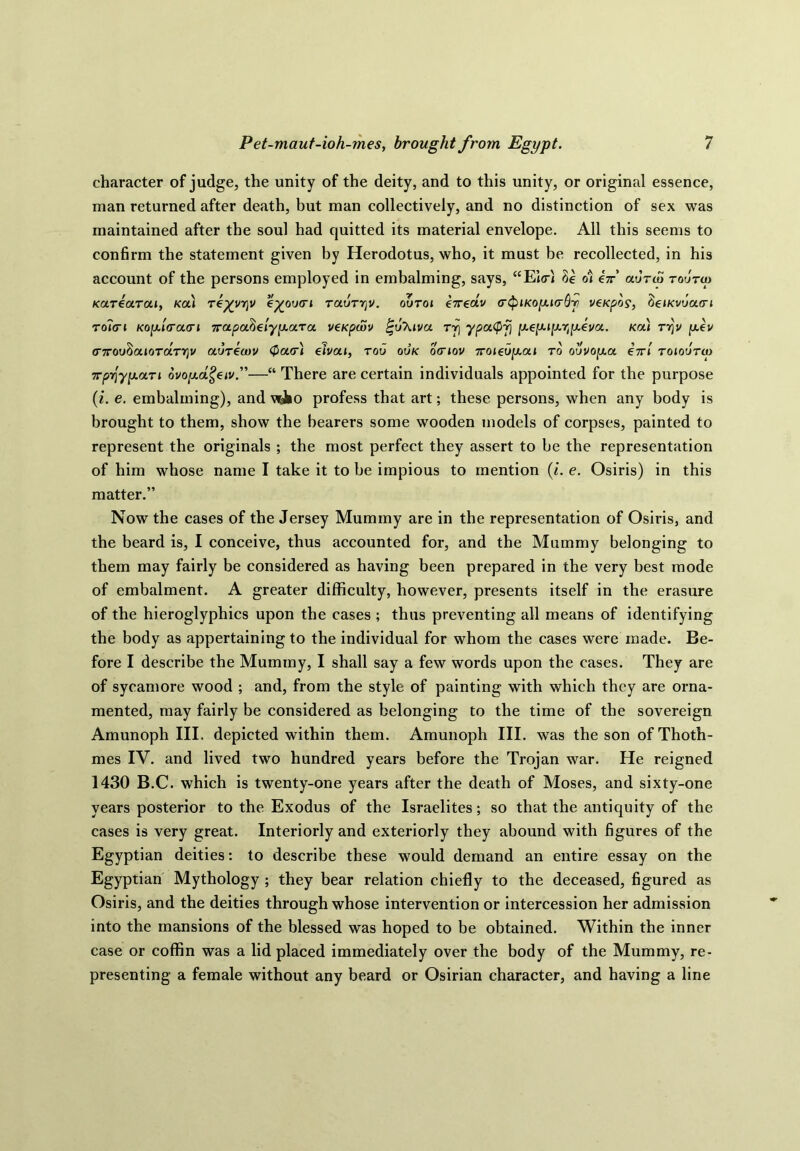 character of judge, the unity of the deity, and to this unity, or original essence, man returned after death, but man collectively, and no distinction of sex was maintained after the soul had quitted its material envelope. All this seems to confirm the statement given by Herodotus, who, it must be recollected, in his account of the persons employed in embalming, says, “Elod di in aorta roorta Karearai, Ka) rkyyrpj e%oo<ri raorrjv. ooroi e7reav <r§iKoy.i(rQri veKpos, (ieiKvoatrt roltri Kofiratri Trapa^elyp-ara veKpwv %6\iva ty\ ypa(pfj yey-i^^yeva. Ka) ry\v jaev <T7rouSajoTarv]v aorktov <f>a(r) eivai, too ook otriov 7roieoy.ai to oovopia iir'i roioorto irpr^y^an ovo[j.dgeiv”—u There are certain individuals appointed for the purpose (i. e. embalming), and wJ10 profess that art; these persons, when any body is brought to them, show the bearers some wooden models of corpses, painted to represent the originals ; the most perfect they assert to be the representation of him whose name I take it to be impious to mention (i. e. Osiris) in this matter.” Now the cases of the Jersey Mummy are in the representation of Osiris, and the beard is, I conceive, thus accounted for, and the Mummy belonging to them may fairly be considered as having been prepared in the very best mode of embalment. A greater difficulty, however, presents itself in the erasure of the hieroglyphics upon the cases ; thus preventing all means of identifying the body as appertaining to the individual for whom the cases were made. Be- fore I describe the Mummy, I shall say a few words upon the cases. They are of sycamore wood ; and, from the style of painting with which they are orna- mented, may fairly be considered as belonging to the time of the sovereign Amunoph III. depicted within them. Amunoph III. was the son ofThoth- mes IV. and lived two hundred years before the Trojan war. He reigned 1430 B.C. which is twenty-one years after the death of Moses, and sixty-one years posterior to the Exodus of the Israelites; so that the antiquity of the cases is very great. Interiorly and exteriorly they abound with figures of the Egyptian deities: to describe these would demand an entire essay on the Egyptian Mythology ; they bear relation chiefly to the deceased, figured as Osiris, and the deities through whose intervention or intercession her admission into the mansions of the blessed was hoped to be obtained. Within the inner case or coffin was a lid placed immediately over the body of the Mummy, re- presenting a female without any beard or Osirian character, and having a line