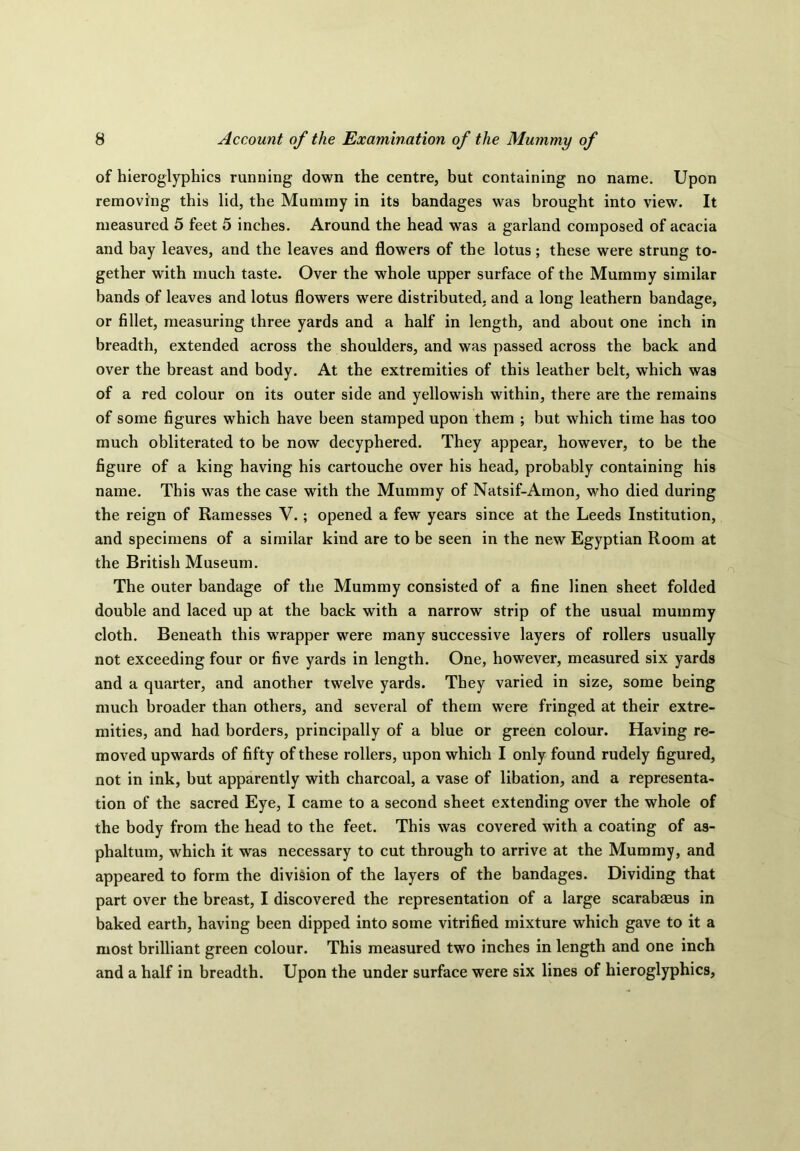 of hieroglyphics running down the centre, but containing no name. Upon removing this lid, the Mummy in its bandages was brought into view. It measured 5 feet 5 inches. Around the head was a garland composed of acacia and bay leaves, and the leaves and flowers of the lotus; these were strung to- gether with much taste. Over the whole upper surface of the Mummy similar bands of leaves and lotus flowers were distributed, and a long leathern bandage, or fillet, measuring three yards and a half in length, and about one inch in breadth, extended across the shoulders, and was passed across the back and over the breast and body. At the extremities of this leather belt, which was of a red colour on its outer side and yellowish within, there are the remains of some figures which have been stamped upon them ; but which time has too much obliterated to be now decyphered. They appear, however, to be the figure of a king having his cartouche over his head, probably containing his name. This was the case with the Mummy of Natsif-Amon, who died during the reign of Ramesses V.; opened a few years since at the Leeds Institution, and specimens of a similar kind are to be seen in the new Egyptian Room at the British Museum. The outer bandage of the Mummy consisted of a fine linen sheet folded double and laced up at the back with a narrow strip of the usual mummy cloth. Beneath this wrapper were many successive layers of rollers usually not exceeding four or five yards in length. One, however, measured six yards and a quarter, and another twelve yards. They varied in size, some being much broader than others, and several of them were fringed at their extre- mities, and had borders, principally of a blue or green colour. Having re- moved upwards of fifty of these rollers, upon which I only found rudely figured, not in ink, but apparently with charcoal, a vase of libation, and a representa- tion of the sacred Eye, I came to a second sheet extending over the whole of the body from the head to the feet. This was covered with a coating of as- phaltum, which it was necessary to cut through to arrive at the Mummy, and appeared to form the division of the layers of the bandages. Dividing that part over the breast, I discovered the representation of a large scarabaeus in baked earth, having been dipped into some vitrified mixture which gave to it a most brilliant green colour. This measured two inches in length and one inch and a half in breadth. Upon the under surface were six lines of hieroglyphics.
