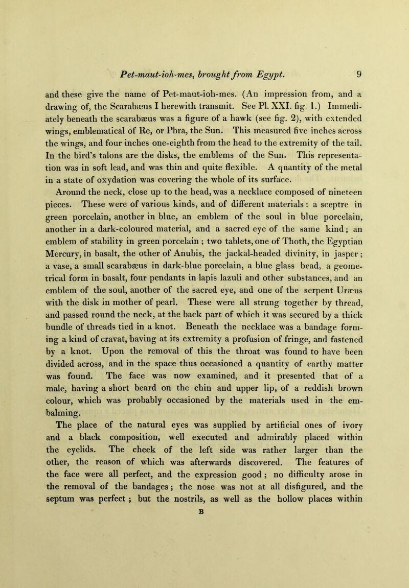 and these give the name of Pet-maut-ioh-mes. (An impression from, and a drawing of, the Scarabaeus I herewith transmit. See PI. XXI. fig. 1.) Immedi- ately beneath the scarabaeus was a figure of a hawk (see fig. 2), with extended wings, emblematical of Re, or Phra, the Sun. This measured five inches across the wings, and four inches one-eighth from the head to the extremity of the tail. In the bird’s talons are the disks, the emblems of the Sun. This representa- tion was in soft lead, and was thin and quite flexible. A quantity of the metal in a state of oxydation was covering the whole of its surface. Around the neck, close up to the head, was a necklace composed of nineteen pieces. These were of various kinds, and of different materials : a sceptre in green porcelain, another in blue, an emblem of the soul in blue porcelain, another in a dark-coloured material, and a sacred eye of the same kind; an emblem of stability in green porcelain ; two tablets, one of Thoth, the Egyptian Mercury, in basalt, the other of Anubis, the jackal-headed divinity, in jasper ; a vase, a small scarabaeus in dark-blue porcelain, a blue glass bead, a geome- trical form in basalt, four pendants in lapis lazuli and other substances, and an emblem of the soul, another of the sacred eye, and one of the serpent Uraeus with the disk in mother of pearl. These were all strung together by thread, and passed round the neck, at the back part of which it was secured by a thick bundle of threads tied in a knot. Beneath the necklace was a bandage form- ing a kind of cravat, having at its extremity a profusion of fringe, and fastened by a knot. Upon the removal of this the throat was found to have been divided across, and in the space thus occasioned a quantity of earthy matter was found. The face was now examined, and it presented that of a male, having a short beard on the chin and upper lip, of a reddish brown colour, which was probably occasioned by the materials used in the em- balming. The place of the natural eyes was supplied by artificial ones of ivory and a black composition, well executed and admirably placed within the eyelids. The cheek of the left side was rather larger than the other, the reason of which was afterwards discovered. The features of the face were all perfect, and the expression good ; no difficulty arose in the removal of the bandages; the nose was not at all disfigured, and the septum was perfect ; but the nostrils, as well as the hollow places within B