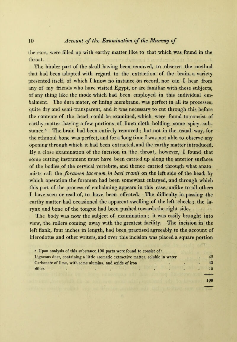 the ears, were filled up with earthy matter like to that which was found in the throat. The hinder part of the skull having been removed, to observe the method that had been adopted with regard to the extraction of the brain, a variety presented itself, of which I know no instance on record, nor can I hear from any of my friends who have visited Egypt, or are familiar with these subjects, of any thing like the mode which had been employed in this individual em- balment. The dura mater, or lining membrane, was perfect in all its processes, quite dry and semi-transparent, and it was necessary to cut through this before the contents of the head could be examined, which were found to consist of earthy matter having a few portions of linen cloth holding some spicy sub- stance.'1 The brain had been entirely removed; but not in the usual way, for the ethmoid bone was perfect, and for a long time I was not able to observe any opening through which it had been extracted, and the earthy matter introduced. By a close examination of the incision in the throat, however, I found that some cutting instrument must have been carried up along the anterior surfaces of the bodies of the cervical vertebrae, and thence carried through what anato- mists call the foramen lacerum in hasi cranii on the left side of the head, by which operation the foramen had been somewhat enlarged, and through which this part of the process of embalming appears in this case, unlike to all others I have seen or read of, to have been effected. The difficulty in passing the earthy matter had occasioned the apparent swelling of the left cheek ; the la- rynx and bone of the tongue had been pushed towards the right side. The body was now the subject of examination ; it. was easily brought into view, the rollers coming away with the greatest facility. The incision in the left flank, four inches in length, had been practised agreeably to the account of Herodotus and other writers, and over this incision was placed a square portion a Upon analysis of this substance 100 parts were found to consist of: Ligneous dust, containing a little aromatic extractive matter, soluble in water . 42 Carbonate of lime, with some alumina, and oxide of iron . . . .43 Silica . . . . . . . . . . .15 100