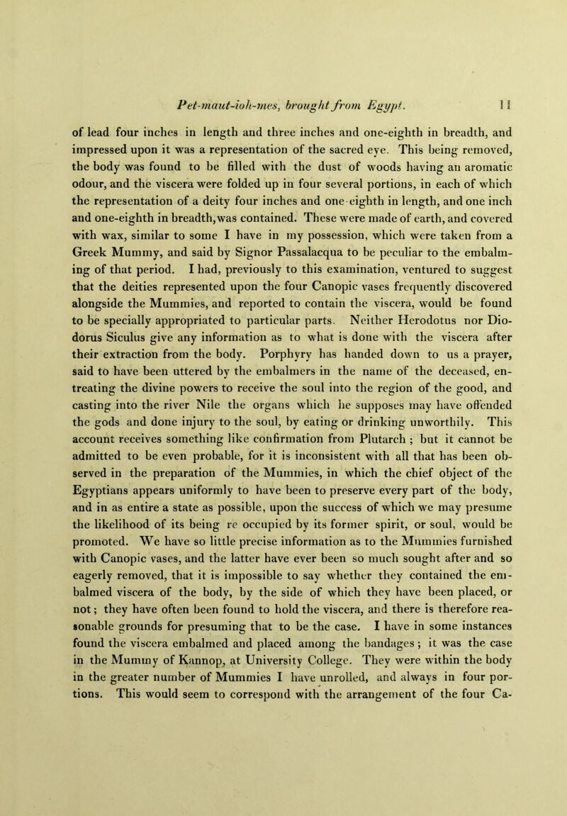 of lead four inches in length and three inches and one-eighth in breadth, and impressed upon it was a representation of the sacred eye. This being removed, the body was found to be filled with the dust of woods having an aromatic odour, and the viscera were folded up in four several portions, in each of which the representation of a deity four inches and one-eighth in length, and one inch and one-eighth in breadth, was contained. These were made of earth, and covered with wax, similar to some I have in my possession, which were taken from a Greek Mummy, and said by Signor Passalacqua to be peculiar to the embalm- ing of that period. I had, previously to this examination, ventured to suggest that the deities represented upon the four Canopic vases frequently discovered alongside the Mummies, and reported to contain the viscera, would be found to be specially appropriated to particular parts. Neither Herodotus nor Dio- dorus Siculus give any information as to what is done with the viscera after their extraction from the body. Porphyry has handed down to us a prayer, said to have been uttered by the embalmers in the name of the deceased, en- treating the divine powers to receive the soul into the region of the good, and casting into the river Nile the organs which he supposes may have offended the gods and done injury to the soul, by eating or drinking unworthily. This account receives something like confirmation from Plutarch ; but it cannot be admitted to be even probable, for it is inconsistent with all that has been ob- served in the preparation of the Mummies, in which the chief object of the Egyptians appears uniformly to have been to preserve every part of the body, and in as entire a state as possible, upon the success of which we may presume the likelihood of its being re occupied by its former spirit, or soul, would be promoted. We have so little precise information as to the Mummies furnished with Canopic vases, and the latter have ever been so much sought after and so eagerly removed, that it is impossible to say whether they contained the em- balmed viscera of the body, by the side of which they have been placed, or not; they have often been found to hold the viscera, and there is therefore rea- sonable grounds for presuming that to be the case. I have in some instances found the viscera embalmed and placed among the bandages ; it was the case in the Mummy of Kannop, at University College. They were within the body in the greater number of Mummies I have unrolled, and always in four por- tions. This would seem to correspond with the arrangement of the four Ca-
