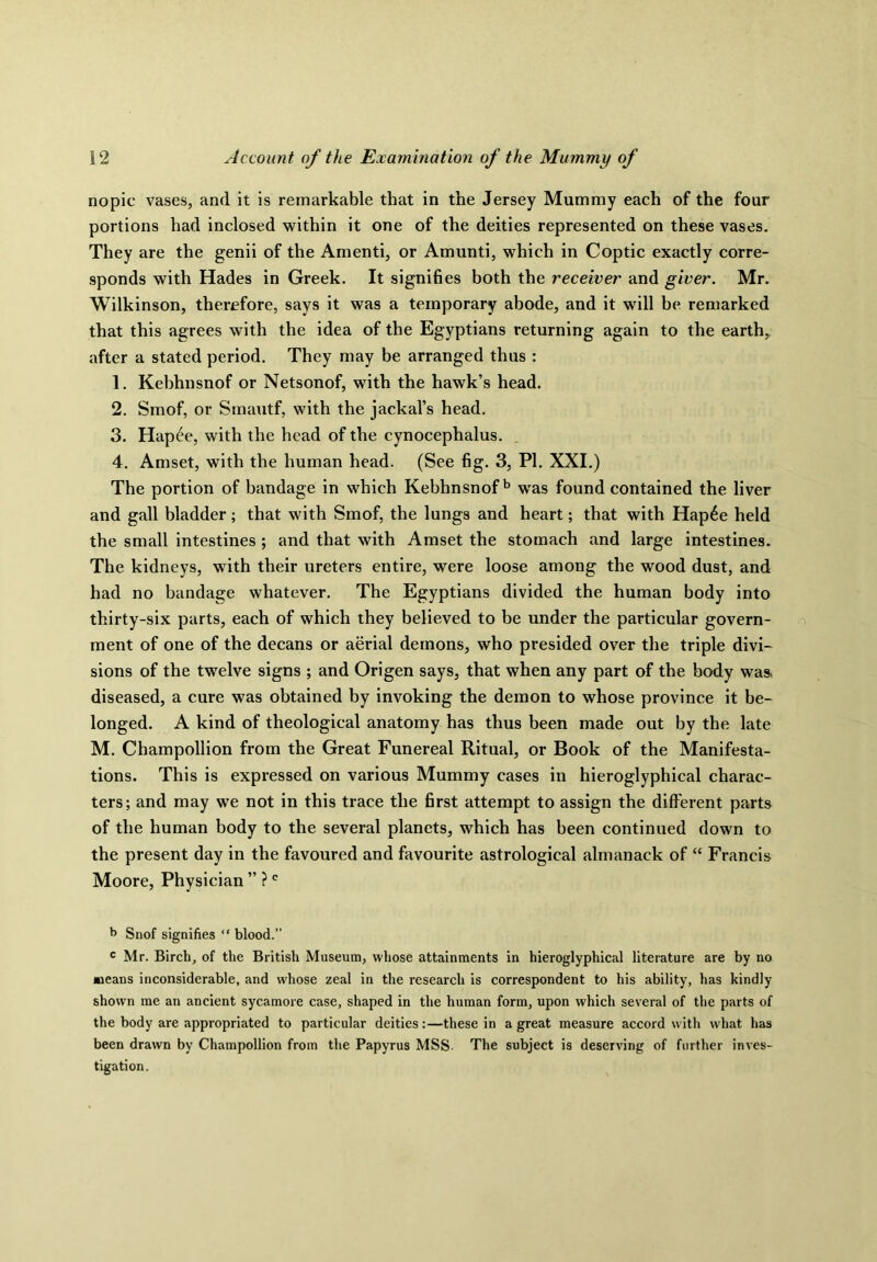 nopic vases, and it is remarkable that in the Jersey Mummy each of the four portions had inclosed within it one of the deities represented on these vases. They are the genii of the Amenti, or Amunti, which in Coptic exactly corre- sponds with Hades in Greek. It signifies both the receiver and giver. Mr. Wilkinson, therefore, says it was a temporary abode, and it will be remarked that this agrees with the idea of the Egyptians returning again to the earth, after a stated period. They may be arranged thus : 1. Kebhnsnof or Netsonof, with the hawk’s head. 2. Smof, or Smautf, with the jackal’s head. 3. Hap£e, with the head of the cynocephalus. 4. Amset, with the human head. (See fig. 3, PI. XXI.) The portion of bandage in which Kebhnsnofb was found contained the liver and gall bladder; that with Smof, the lungs and heart; that with Hap6e held the small intestines ; and that with Amset the stomach and large intestines. The kidneys, with their ureters entire, were loose among the wood dust, and had no bandage whatever. The Egyptians divided the human body into thirty-six parts, each of which they believed to be under the particular govern- ment of one of the decans or aerial demons, who presided over the triple divi- sions of the twelve signs ; and Origen says, that when any part of the body was* diseased, a cure was obtained by invoking the demon to whose province it be- longed. A kind of theological anatomy has thus been made out by the late M. Champollion from the Great Funereal Ritual, or Book of the Manifesta- tions. This is expressed on various Mummy cases in hieroglyphical charac- ters; and may we not in this trace the first attempt to assign the different parts of the human body to the several planets, which has been continued down to the present day in the favoured and favourite astrological almanack of “ Francis Moore, Physician ” ?c b Snof signifies “ blood.” c Mr. Birch, of the British Museum, whose attainments in hieroglyphical literature are by no means inconsiderable, and whose zeal in the research is correspondent to his ability, has kindly shown me an ancient sycamore case, shaped in the human form, upon which several of the parts of the body are appropriated to particular deities:—these in a great measure accord with what has been drawn by Champollion from the Papyrus MSS The subject is deserving of further inves- tigation.