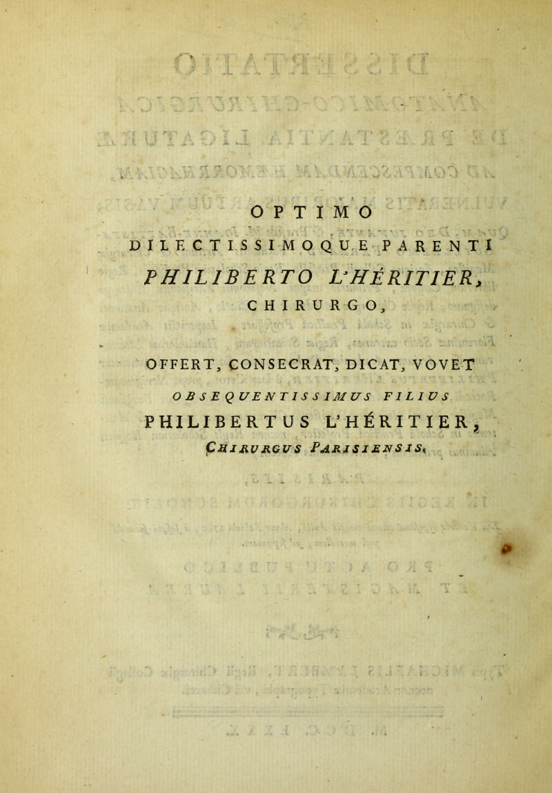 ■v V. OPTIMO DILECTISSIMO QUE PARENTI PHILIBERTO UHERITIER, CHIRURGO, - ''”■ i $ JL & 'vO »1« 1 ■' ' • V •* OFFERT, CONSECRAT, DICAT, VOVET A o O B S E QUENT IS S IMUS FILIUS PHILIBERTUS L’ H £ R I T I E R ? (Ctfirvrgus ParisjensiSk