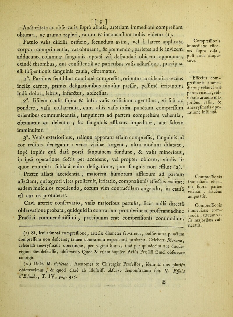 Audoritate ac obfervatis fupra allatis, arteriam immediate compreffam obturari, ac grumo repleri, ratum & inconcuffiim nobis videtur (i). Patulo valis difciffi orificio, fecundum axim, vel a latere applicata corpora comprimentia, vas obturant, & premendo, parietes ad fe invicem adducunt, columna; fanguinis optata via defraudari obicem opponunt; exinde thrombus, qui confiftentia. ac parietibus vafis adhaffione, praecipua eft fufpenfionis fanguinis caufa, efformatur. 1°. Partibus fenfilibus continue compreffis, oriuntur accidentia: recens incifie carnes, primis deligationibus nimium preffa;, peffime irritantur-, inde dolor, febris, infardus, abfcelfus. 2°. lifdem caufis fupra &C infra vafis orificium agentibus, vi fua ac pondere, vafa collateralia, cum aliis vafis infra pundum comprelfum orientibus communicantia , fanguinem ad partem compreffam vehentia , obruuntur ac delentur fic fanguinis effluxus impeditur, aut faltem imminuitur. 30. Venis exterioribus, reliquo apparatu etiam compreffis, fanguinis ad cor reditus denegatur : vena; vicinae turgent, ultra modum dilatata;, fa;pe faepius qua data porta fanguinem fundunt , & vafis minoribus, in ipsa operatione fedis per accidens, vel propter obicem, vitalis li- quor erumpit: fublata enim deligatione, jam fanguis non effluit (2). Praeter allata accidentia , majorem humorum affluxum ad partem affedam, qui aegroti vires profternit, irritatio, compreffionis effedus excitat; eademmulculos repellendo, eorum vim contradilem augendo, in caufa eft cur os protuberer. Cavi arteria; confervatio, vafis majoribus pertufis, licet nulla direda obfervatione probata, quidquid in contrarium protulerint ac proferant adhuc Pradici commendatifiimi } praecipuum erat compreffionis commodum. (1) Si, leni admota comprelfione, arteria, diameter fervaretur, pulfus infra pundfum comprelTum non deficeret; tamen contrarium experientia probatur. Celeberr. Morand, celebrata anevrylmatis operatione, per viginti horas, imo per quindecim aut duode- viginti dies defecifle, obfervavit. Quod & etiam hujufce Aditis Praefidi femel obfervare contigit. (i) Doft. M. Pelletan , Anatomes & Chirurgiae ProfelTor , idem & nos pluries obfervavimus ,' & quod clare ab illuftrilT. Monro demonlhatum fuit. V. EJfais d’Edimb.} T. IV, fag. 415:. Compreffionis immediatae effec- tus fupra vafa , poli artus ampu- tatos. Effedus com- preffionis imme- diatae , relative ad partes vicinas, vul- neratis artuum ma- joribus vafis, &c anevryfmatis ope- ratione inftituta. Compreffionis immediatae effec- tus fupra partes vicinas , artubus amputatis. Compreffionis immediatae com- moda , artuum va- fis majoribus vul- neratis. B