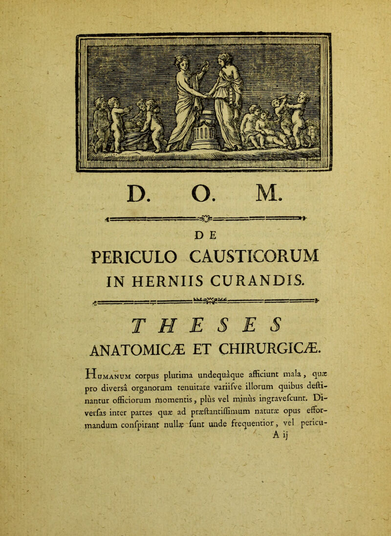 D E PERICULO CAUSTICORUM IN HERNIIS CURANDIS. THESES ANATOMICAE ET CHIRURGICiE. Humanum corpus plurima undequaque afficiunt mala, qnx pro diversa organorum tenuitate variifve illorum quibus defti- nantur officiorum momentis, plus vel minus ingravefcunt. Di- verfas inter partes quae ad prseftantiffimum natutcC opus efFor- mandum confpirant null» funt unde frequentior, vel pericu-