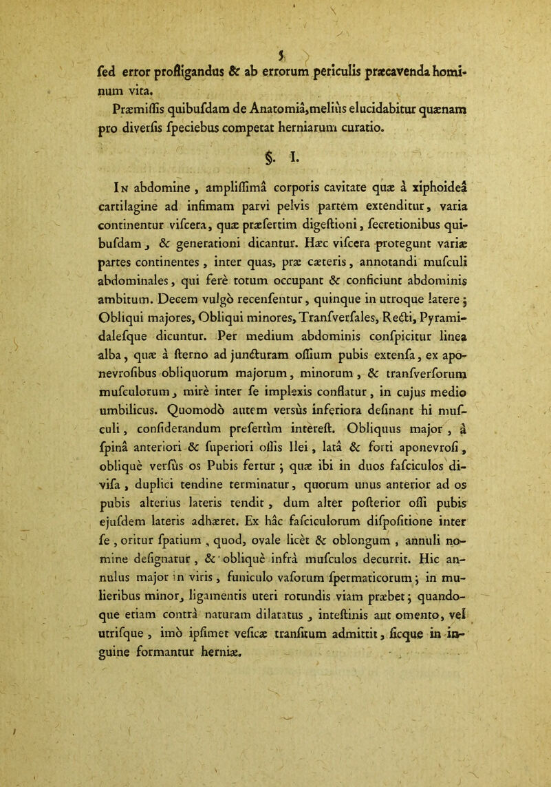fed error profligandus Sc ab errorum periculis praecavenda horni* num vita. Prajmiffis quibufdara de Anatomia,melius elucidabitur qusnam pro diverlis fpeciebus competat herniarum curatio. - §. I. ■ • ■ In abdomine , ampliflima corporis cavitate quae ^ xiphoidea cartilagine ad infimam parvi pelvis partem extenditur, varia continentur vifcera, quae pracfertim digeftioni, fecretionibus qui- bufdam , & generationi dicantur. Haec vifcera ^rrotegunt variae partes continentes , inter quas, prae caeteris, annotandi mufculi abdominales, qui fere totum occupant & conficiunt abdominis ambitum. Decem vulgo recenfentur, quinque in utroque latere j Obliqui majores. Obliqui minores, Tranfverfales, Re6ti, Pyrami- dalefque dicuntur. Per medium abdominis confpicitur linea alba, quae a fterno ad junfturam ollium pubis extenfa, ex apo- nevrofibus obliquorum majorum, minorum, Sc tranfverforum mufculorum, mire inter fe implexis conflatur, in cujus medio umbilicus. Quomodo autem versus inferiora definant hi niuf- culi, confiderandum preferdm intereft. Obliquus major , a fpina anteriori & fuperiori oflis Ilei, lata & forti aponevrofi, oblique verfus os Pubis fertur 5 quae ibi in duos fafciculos di- vifa , duplici tendine terminatur, quorum unus anterior ad os pubis alterius lateris tendit, dum alter pofterior ofli pubis ejufdem lateris adhaeret. Ex hac fafciculorum difpofitione inter fe , oritur fpatium , quod, ovale licet & oblongum , anniili no- mine defignatur , Sc ’ oblique infra mufcalos decurrit. Hic an- nulus major in viris, funiculo vaforum fpermaticorum j in mu- lieribus minor, ligamentis uteri rotundis viam prrebet j quando- que etiam contra naturam dilatatus , inteftinis aut omento, vel utrifque , imb ipfimet veficae tranfiium admittit, ficque indn- guine formantur herniae. - ,