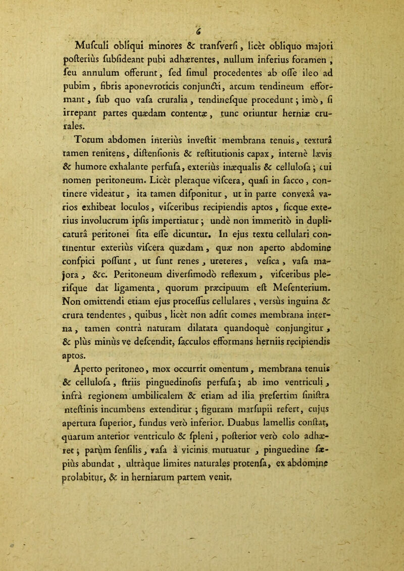 Mufculi obliqui minores & tranfverfi, lick obliquo majori pofterius fubfideant pubi adhaerentes, nullum inferius foramen ,* feu annulum offerunt, fed fimul procedentes ab ofTe ileo ad pubim, fibris aponevroticis conjundi, arcum tendineum effor- mant, fub quo vafa cruralia , tendinefque procedunt; imb, fi irrepant partes quaedam content», tunc oriuntur herniae cru- rales. ' Torum abdomen interius inveftit'membrana tenuis , textura ramen renitens, diftenfionis & reftitutionis capax, interne laevis & humore exhalante perfufa, exterius inaequalis & cellulofa ; cui nomen peritoneum. Lick pleraque vifcera, quafi in facco, con- tinere videatur, ita tamen difponitur , ut in parte convexa va- rios exhibeat loculos, vifceribus recipiendis aptos , ficque exte- rius involucrum ipfis impertiatur j unde non immerito in dupli- catura peritonei fita efle dicuntur. In ejus textu cellulari con- tinentur exterius vifcera quaedam, quae non aperto abdomine confpici poffunt, ut funt renes , ureteres, vefica , vafa ma- jora , &c. Peritoneum diverfimodb reflexum, vifceribus ple- rifque dat ligamenta, quorum praecipuum eft Mefenterium. Non omittendi etiam ejus procefTus cellulares , versus inguina & crura tendentes, quibus , licet non adfit comes membrana inter- na , tamen contra naturam dilatata quandoque conjungitur , Sc plus minus ve defcenditj facculos efformans herniis recipiendis aptos. Aperto peritoneo, mox occurrit omentum, membrana tenuis cellulofa, ftriis pinguedinofis perfufa j ab imo ventriculi, infra regionem umbilicalem & etiam ad ilia prefertim finiftra nteflinis incumbens extenditur j figuram marfupii refert, cujus apertura fuperior, fundus vero inferior. Duabus lamellis conflat, quarum anterior ventriculo dc fpleni, poflerior verp colo adhae- ret ) parum fenfilis, rafa a vicinis, mutuatur , pinguedine fic- pius abundat, ultraque limites naturales protenfa, ex abdomjne prolabitur, & in herniarum partem venit,