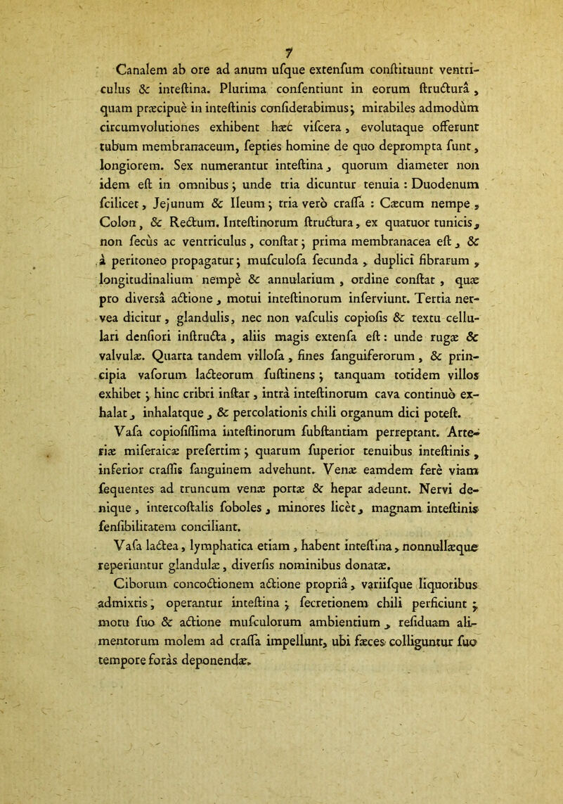 Canalem ab ore ad anum ufque extenfum conftitannt ventri- culus 8c inreftina. Plurima confentiunc in eorum fttuftura , quam prjecipue in inteftinis confiderabimus j mirabiles admodum circumvolutiones exhibent hxt vifcera, evolutaque offerunt tubum membranaceum, fepties homine de quo deprompta funt, longiorem. Sex numerantur inteftina, quorum diameter non idem eft in omnibus; unde tria dicuntur tenuia : Duodenum fcilicet. Jejunum & Ileum j tria vero crafla : Caecum nempe. Colon, & Redtum. Inteftinorum ftrudura, ex quatuor tunicis^ non fecus ac ventriculus, conftat j prima membranacea eft , & ,a peritoneo propagatur j mufculofa fecunda , duplici fibrarum ^ longitudinalium nempe & annularium , ordine conftat , quae pro diversa adtione , motui inteftinorum inferviunt. Tertia ner- vea dicitur, glandulis, nec non vafculis copiofis & textu cellu- lari denfiori inftruda, aliis magis extenfa eft: unde rugae & valvulae. Quarta tandem villofa , fines fanguiferorum , 8c prin- cipia vaforum ladeorum fuftinens j tanquam totidem villos exhibet j hinc cribri inftar, intra inteftinorum cava continuo ex- halat j inhalatque , & percolationis chili organum dici poteft. Vafa copiofifilma inteftinorum fubftantiam perreptant. Arte-^ riac miferaicse prefertim j quarum fuperior tenuibus inteftinis , inferior craffis fanguinem advehunt. Venae eamdem fere viam fequentes ad truncum venae portae & hepar adeunt. Nervi de- nique , intercoftalis foboles , minores licet, magnam inteftinis fenfibilitatera conciliant. Vafa ladlea, lymphatica etiam, habent inteftina > nonnullaeque reperiuntur glandulae, diverfis nominibus donatae. Ciborum concodtionem adlione propria, variifque liquoribus admixtis; operantur inteftina j fecretionem chili perficiunt ^ motu fuo & adtione mufculorum ambientium ^ refiduam ali- mentorum molem ad crafla impellunt, ubi faeces colliguntur fuo tempore foras deponendse.
